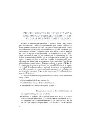 36
CABINAS DE SEGURIDAD BIOLÓGICA: USO, DESINFECCIÓN Y MANTENIMIENTO
PROCEDIMIENTOS DE DESCONTAMINA-
CIÓN POR GAS FORMALDEHÍDO DE LAS
CABINAS DE SEGURIDAD BIOLÓGICA
Cuando se requiere descontaminar la totalidad de los componentes
que conforman una cabina de seguridad biológica, uno de los métodos
más utilizados consiste en utilizar la fase gaseosa del formaldehído, debido
a que el mismo puede entrar en contacto con todos los elementos que
conforman la estructura y dispositivos de una cabina, inclusive aquellos
que como el sistema motor-ventilador y el sistema de filtración HEPA,
están fuera del alcance de los procesos de descontaminación con
desinfectantes químicos líquidos que se realiza sobre las superficies. Para
obtener el gas se utilizan gránulos u hojuelas de paraformaldehído,
substancia que al calentarse se convierte en gas formaldehído. Para obtener
más detalles acerca del mismo, deberá consultarse la norma NSF No. 49.
El proceso de descontaminación con gas formaldehído es de la mayor
efectividad. Sin embargo, debe ser realizado únicamente por personal que
haya sido entrenado en el manejo del agente y que conozca perfectamente
los riesgos involucrados. Se presentan a continuación los lineamientos
generales del proceso.
La descontaminación con gas formaldehído conlleva básicamente tres
etapas a saber:
Programación de la descontaminación.
Realización del proceso de descontaminación.
Ventilación de la cabina de seguridad biológica.
Programación de la descontaminación
La programación del proceso involucra:
Coordinar el proceso con el personal del laboratorio. Todos los
trabajadores que laboran en el laboratorio deben estar enterados cuando
se programa una descontaminación con gas formaldehído. Es un
proceso que no puede improvisarse, y que involucra, de no tomarse
 