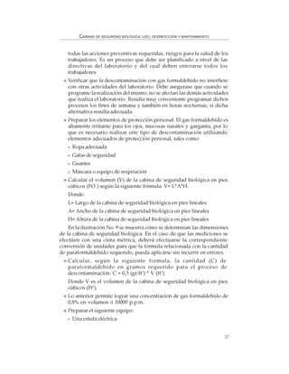 37
CABINAS DE SEGURIDAD BIOLÓGICA: USO, DESINFECCIÓN Y MANTENIMIENTO
todas las acciones preventivas requeridas, riesgos para la salud de los
trabajadores. Es un proceso que debe ser planificado a nivel de las
directivas del laboratorio y del cual deben enterarse todos los
trabajadores.
Verificar que la descontaminación con gas formaldehído no interfiere
con otras actividades del laboratorio. Debe asegurase que cuando se
programe la realización del mismo, no se afectan las demás actividades
que realiza el laboratorio. Resulta muy conveniente programar dichos
procesos los fines de semana y también en horas nocturnas, si dicha
alternativa resulta adecuada.
Preparar los elementos de protección personal. El gas formaldehído es
altamente irritante para los ojos, mucosas nasales y garganta, por lo
que es necesario realizar este tipo de descontaminación utilizando
elementos adecuados de protección personal, tales como:
Ropa adecuada
Gafas de seguridad
Guantes
Máscara o equipo de respiración
Calcular el volumen (V) de la cabina de seguridad biológica en pies
cúbicos (Ft3 ) según la siguiente fórmula: V= L*A*H.
Donde:
L= Largo de la cabina de seguridad biológica en pies lineales
A= Ancho de la cabina de seguridad biológica en pies lineales
H= Altura de la cabina de seguridad biológica en pies lineales
En la ilustración No. 9 se muestra cómo se determinan las dimensiones
de la cabina de seguridad biológica. En el caso de que las mediciones se
efectúen con una cinta métrica, deberá efectuarse la correspondiente
conversión de unidades para que la fórmula relacionada con la cantidad
de paraformaldehído requerido, pueda aplicarse sin incurrir en errores.
Calcular, según la siguiente formula, la cantidad (C) de
paraformaldehído en gramos requerido para el proceso de
descontaminación: C = 0,3 (gr/ft3
) * V (ft3
).
Donde V es el volumen de la cabina de seguridad biológica en pies
cúbicos (Ft3
).
Lo anterior permite lograr una concentración de gas formaldehído de
0,8% en volumen ó 10000 p.p.m.
Preparar el siguiente equipo:
Una estufa eléctrica
 