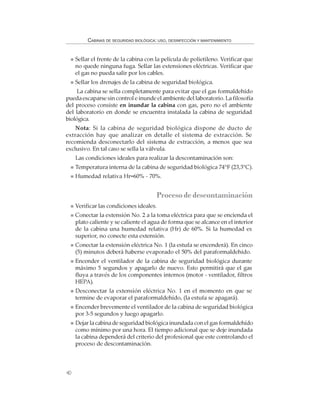 40
CABINAS DE SEGURIDAD BIOLÓGICA: USO, DESINFECCIÓN Y MANTENIMIENTO
Sellar el frente de la cabina con la película de polietileno. Verificar que
no quede ninguna fuga. Sellar las extensiones eléctricas. Verificar que
el gas no pueda salir por los cables.
Sellar los drenajes de la cabina de seguridad biológica.
La cabina se sella completamente para evitar que el gas formaldehído
pueda escaparse sin control e inunde el ambiente del laboratorio. La filosofía
del proceso consiste en inundar la cabina con gas, pero no el ambiente
del laboratorio en donde se encuentra instalada la cabina de seguridad
biológica.
Nota: Si la cabina de seguridad biológica dispone de ducto de
extracción hay que analizar en detalle el sistema de extracción. Se
recomienda desconectarlo del sistema de extracción, a menos que sea
exclusivo. En tal caso se sella la válvula.
Las condiciones ideales para realizar la descontaminación son:
Temperatura interna de la cabina de seguridad biológica 74°F (23,3°C).
Humedad relativa Hr=60% - 70%.
Procesodedescontaminación
Verificar las condiciones ideales.
Conectar la extensión No. 2 a la toma eléctrica para que se encienda el
plato caliente y se caliente el agua de forma que se alcance en el interior
de la cabina una humedad relativa (Hr) de 60%. Si la humedad es
superior, no conecte esta extensión.
Conectar la extensión eléctrica No. 1 (la estufa se encenderá). En cinco
(5) minutos deberá haberse evaporado el 50% del paraformaldehído.
Encender el ventilador de la cabina de seguridad biológica durante
máximo 5 segundos y apagarlo de nuevo. Esto permitirá que el gas
fluya a través de los componentes internos (motor - ventilador, filtros
HEPA).
Desconectar la extensión eléctrica No. 1 en el momento en que se
termine de evaporar el paraformaldehído, (la estufa se apagará).
Encender brevemente el ventilador de la cabina de seguridad biológica
por 3-5 segundos y luego apagarlo.
Dejar la cabina de seguridad biológica inundada con el gas formaldehído
como mínimo por una hora. El tiempo adicional que se deje inundada
la cabina dependerá del criterio del profesional que este controlando el
proceso de descontaminación.
 