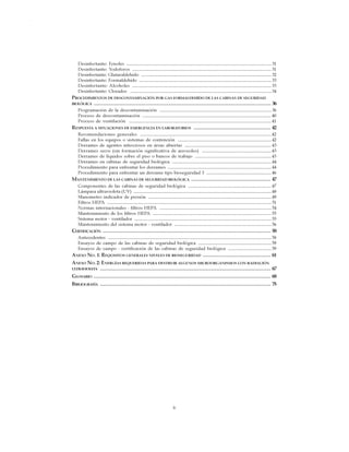 iv
CABINAS DE SEGURIDAD BIOLÓGICA: USO, DESINFECCIÓN Y MANTENIMIENTO
Desinfectante: Fenoles ...............................................................................................................................31
Desinfectante: Yodoforos ..........................................................................................................................31
Desinfectante: Glutaraldehído ..................................................................................................................32
Desinfectante: Formaldehído ....................................................................................................................33
Desinfectante: Alcoholes ..........................................................................................................................33
Desinfectante: Clorados ............................................................................................................................34
PROCEDIMIENTOS DE DESCONTAMINACIÓN POR GAS FORMALDEHÍDO DE LAS CABINAS DE SEGURIDAD
BIOLÓGICA .......................................................................................................................................... 36
Programación de la descontaminación ..................................................................................................36
Proceso de descontaminación .................................................................................................................40
Proceso de ventilación .............................................................................................................................41
RESPUESTA A SITUACIONES DE EMERGENCIA EN LABORATORIOS ............................................................ 42
Recomendaciones generales ...................................................................................................................42
Fallas en los equipos o sistemas de contención ..................................................................................42
Derrames de agentes infecciosos en áreas abiertas ............................................................................43
Derrames secos (sin formación significativa de aerosoles) .............................................................43
Derrames de líquidos sobre el piso o bancos de trabajo ...................................................................43
Derrames en cabinas de seguridad biológica .......................................................................................44
Procedimiento para enfrentar los derrames ...........................................................................................44
Procedimiento para enfrentar un derrame tipo bioseguridad 3 .........................................................46
MANTENIMIENTO DE LAS CABINAS DE SEGURIDAD BIOLÓGICA .............................................................. 47
Componentes de las cabinas de seguridad biológica .........................................................................47
Lámpara ultravioleta (UV) .........................................................................................................................48
Manometro indicador de presión ............................................................................................................49
Filtros HEPA ................................................................................................................................................51
Normas internacionales - filtros HEPA ..................................................................................................54
Mantenimiento de los filtros HEPA ........................................................................................................55
Sistema motor - ventilador ........................................................................................................................55
Mantenimiento del sistema motor - ventilador .....................................................................................56
CERTIFICACIÓN ................................................................................................................................... 58
Antecedentes ...............................................................................................................................................58
Ensayos de campo de las cabinas de seguridad biológica ................................................................59
Ensayos de campo - certificación de las cabinas de seguridad biológica ......................................59
ANEXO NO. 1: REQUISITOS GENERALES NIVELES DE BIOSEGURIDAD ..................................................... 61
ANEXO NO. 2: ENERGÍAS REQUERIDAS PARA DESTRUIR ALGUNOS MICROORGANISMOS CON RADIACIÓN
ULTRAVIOLETA ..................................................................................................................................... 67
GLOSARIO .......................................................................................................................................... 68
BIBLIOGRAFÍA ..................................................................................................................................... 75
 