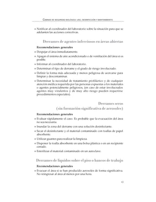 43
CABINAS DE SEGURIDAD BIOLÓGICA: USO, DESINFECCIÓN Y MANTENIMIENTO
Notificar al coordinador del laboratorio sobre la situación para que se
adelanten las acciones correctivas.
Derrames de agentes infecciosos en áreas abiertas
Recomendaciones generales
Despejar el área inmediatamente.
Apagar el sistema de aire acondicionado o de ventilación del área si es
posible.
Informar al coordinador del laboratorio.
Determinar el tipo de derrame y el grado de riesgo involucrado.
Definir la forma más adecuada y menos peligrosa de acercarse para
limpiar y descontaminar.
Determinar la necesidad de tratamiento profiláctico y de cualquier
atención médica requerida por las personas expuestas a los materiales
o agentes potencialmente peligrosos, (en caso de estar involucrados
agentes muy virulentos y de muy alto riesgo pueden requerirse
procedimientos especiales).
Derramessecos
(sin formación significativa de aerosoles)
Recomendaciones generales
Evaluar rápidamente el caso. Es probable que la evacuación del área
no sea necesaria.
Inundar la zona del derrame con una solución desinfectante.
Secar el desinfectante y el material contaminado con toallas de papel
absorbente.
Utilizar guantes para realizar la limpieza.
Disponer la toalla absorbente en una bolsa plástica o en un recipiente
cerrado.
Esterilizar el material contaminado en un autoclave.
Derrames de líquidos sobre el piso o bancos de trabajo
Recomendaciones generales
Evacuar el área si se han producido aerosoles de forma significativa.
No reingresar al área al menos por una hora.
 