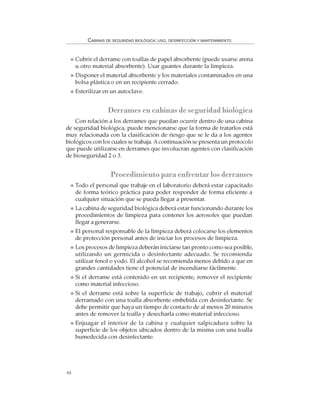 44
CABINAS DE SEGURIDAD BIOLÓGICA: USO, DESINFECCIÓN Y MANTENIMIENTO
Cubrir el derrame con toallas de papel absorbente (puede usarse arena
u otro material absorbente). Usar guantes durante la limpieza.
Disponer el material absorbente y los materiales contaminados en una
bolsa plástica o en un recipiente cerrado.
Esterilizar en un autoclave.
Derrames en cabinas de seguridad biológica
Con relación a los derrames que puedan ocurrir dentro de una cabina
de seguridad biológica, puede mencionarse que la forma de tratarlos está
muy relacionada con la clasificación de riesgo que se le da a los agentes
biológicos con los cuales se trabaja. Acontinuación se presenta un protocolo
que puede utilizarse en derrames que involucran agentes con clasificación
de bioseguridad 2 o 3.
Procedimiento para enfrentar los derrames
Todo el personal que trabaje en el laboratorio deberá estar capacitado
de forma teórico práctica para poder responder de forma eficiente a
cualquier situación que se pueda llegar a presentar.
La cabina de seguridad biológica deberá estar funcionando durante los
procedimientos de limpieza para contener los aerosoles que puedan
llegar a generarse.
El personal responsable de la limpieza deberá colocarse los elementos
de protección personal antes de iniciar los procesos de limpieza.
Los procesos de limpieza deberán iniciarse tan pronto como sea posible,
utilizando un germicida o desinfectante adecuado. Se recomienda
utilizar fenol o yodo. El alcohol se recomienda menos debido a que en
grandes cantidades tiene el potencial de incendiarse fácilmente.
Si el derrame está contenido en un recipiente, remover el recipiente
como material infeccioso.
Si el derrame está sobre la superficie de trabajo, cubrir el material
derramado con una toalla absorbente embebida con desinfectante. Se
debe permitir que haya un tiempo de contacto de al menos 20 minutos
antes de remover la toalla y desecharla como material infeccioso.
Enjuagar el interior de la cabina y cualquier salpicadura sobre la
superficie de los objetos ubicados dentro de la misma con una toalla
humedecida con desinfectante.
 
