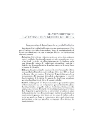 47
CABINAS DE SEGURIDAD BIOLÓGICA: USO, DESINFECCIÓN Y MANTENIMIENTO
MANTENIMIENTO DE
LAS CABINAS DE SEGURIDAD BIOLÓGICA
Componentesdelascabinasdeseguridadbiológica
Las cabinas de seguridad biológica aunque varían en su construcción y
especificaciones, dependiendo de su clase y tipo, y de los diseños finales de
los diversos fabricantes, se caracterizan por disponer de los siguientes
sistemas comunes:
Extracción. Este sistema está compuesto por uno o dos conjuntos
motor- ventilador. Suministra la energía mecánica necesaria para mover
el aire desde el exterior a la cabina hasta su extracción final una vez ha
sido filtrado. Un conjunto de conductos permiten dirigir y controlar el
flujo del aire dentro de la cabina, desde la zona o mesa de trabajo hasta
el sistema de filtración.
Filtración. Es quizá uno de los sistemas más importantes de las cabinas
de seguridad biológica. Está conformado por filtros tipo HEPAen donde
se llevan a cabo los procesos de retención de partículas, aerosoles y
contaminantes. De su estado dependerá en buena parte el correcto
funcionamiento de la cabina. En general, los diseños de las cabinas
permiten la utilización de filtros de tamaño estándar.
Control. Está integrado por diversos dispositivos que permiten regular
el funcionamiento de los componentes que conforman la cabina.
Permite encender o apagar los motores, el sistema de iluminación y las
alarmas que permiten detectar la ocurrencia de situaciones anormales.
Los dispositivos generalmente se encuentran ubicados en cajas
independientes del resto de elementos para facilitar las actividades de
mantenimiento pues no interfieren con las zonas de trabajo. Así se
evita que pudieran llegar a contaminarse generando situaciones
ambientales peligrosas para los operadores o los técnicos de
mantenimiento.
 