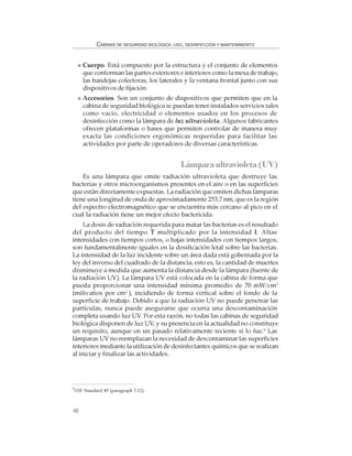 48
CABINAS DE SEGURIDAD BIOLÓGICA: USO, DESINFECCIÓN Y MANTENIMIENTO
Cuerpo. Está compuesto por la estructura y el conjunto de elementos
que conforman las partes exteriores e interiores como la mesa de trabajo,
las bandejas colectoras, los laterales y la ventana frontal junto con sus
dispositivos de fijación.
Accesorios. Son un conjunto de dispositivos que permiten que en la
cabina de seguridad biológica se puedan tener instalados servicios tales
como vacío, electricidad o elementos usados en los procesos de
desinfección como la lámpara de luz ultravioleta. Algunos fabricantes
ofrecen plataformas o bases que permiten controlar de manera muy
exacta las condiciones ergonómicas requeridas para facilitar las
actividades por parte de operadores de diversas características.
Lámparaultravioleta(UV)
Es una lámpara que emite radiación ultravioleta que destruye las
bacterias y otros microorganismos presentes en el aire o en las superficies
que están directamente expuestas. La radiación que emiten dichas lámparas
tiene una longitud de onda de aproximadamente 253,7 nm, que es la región
del espectro electromagnético que se encuentra más cercano al pico en el
cual la radiación tiene un mejor efecto bactericida.
La dosis de radiación requerida para matar las bacterias es el resultado
del producto del tiempo T multiplicado por la intensidad I. Altas
intensidades con tiempos cortos, o bajas intensidades con tiempos largos,
son fundamentalmente iguales en la dosificación letal sobre las bacterias.
La intensidad de la luz incidente sobre un área dada está gobernada por la
ley del inverso del cuadrado de la distancia, esto es, la cantidad de muertes
disminuye a medida que aumenta la distancia desde la lámpara (fuente de
la radiación UV). La lámpara UV está colocada en la cabina de forma que
pueda proporcionar una intensidad mínima promedio de 70 mW/cm2
(milivatios por cm2
), incidiendo de forma vertical sobre el fondo de la
superficie de trabajo. Debido a que la radiación UV no puede penetrar las
partículas, nunca puede asegurarse que ocurra una descontaminación
completa usando luz UV. Por esta razón, no todas las cabinas de seguridad
biológica disponen de luz UV, y su presencia en la actualidad no constituye
un requisito, aunque en un pasado relativamente reciente si lo fue.6
Las
lámparas UV no reemplazan la necesidad de descontaminar las superficies
interiores mediante la utilización de desinfectantes químicos que se realizan
al iniciar y finalizar las actividades.
6
NSF Standard 49 (paragraph 5.12).
 