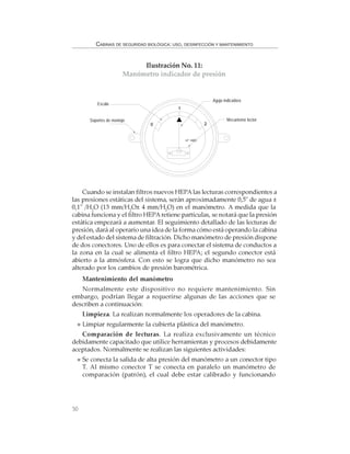 50
CABINAS DE SEGURIDAD BIOLÓGICA: USO, DESINFECCIÓN Y MANTENIMIENTO
Cuando se instalan filtros nuevos HEPAlas lecturas correspondientes a
las presiones estáticas del sistema, serán aproximadamente 0,5" de agua ±
0,1" /H2
O (13 mm/H2
O± 4 mm/H2
O) en el manómetro. A medida que la
cabina funciona y el filtro HEPAretiene partículas, se notará que la presión
estática empezará a aumentar. El seguimiento detallado de las lecturas de
presión, dará al operario una idea de la forma cómo está operando la cabina
y del estado del sistema de filtración. Dicho manómetro de presión dispone
de dos conectores. Uno de ellos es para conectar el sistema de conductos a
la zona en la cual se alimenta el filtro HEPA; el segundo conector está
abierto a la atmósfera. Con esto se logra que dicho manómetro no sea
alterado por los cambios de presión barométrica.
Mantenimiento del manómetro
Normalmente este dispositivo no requiere mantenimiento. Sin
embargo, podrían llegar a requerirse algunas de las acciones que se
describen a continuación:
Limpieza. La realizan normalmente los operadores de la cabina.
Limpiar regularmente la cubierta plástica del manómetro.
Comparación de lecturas. La realiza exclusivamente un técnico
debidamente capacitado que utilice herramientas y procesos debidamente
aceptados. Normalmente se realizan las siguientes actividades:
Se conecta la salida de alta presión del manómetro a un conector tipo
T. Al mismo conector T se conecta en paralelo un manómetro de
comparación (patrón), el cual debe estar calibrado y funcionando
Ilustración No. 11:
Manómetro indicador de presión
0
1
2
in" H2O
Escala
Soportes de montaje Mecanismo lector
Aguja indicadora
 