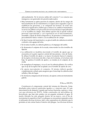 51
CABINAS DE SEGURIDAD BIOLÓGICA: USO, DESINFECCIÓN Y MANTENIMIENTO
adecuadamente. En la tercera salida del conector T, se conecta una
manguera a un generador de presión (adecuado).
Muy lentamente se aplica presión al conjunto, dentro de los rangos de
funcionamiento de los manómetros; se espera unos segundos a que se
estabilicen las presiones, y se comparan las lecturas. Si existe una
diferencia significativa, habría que evaluar si se cambia el manómetro,
se envía a recalibrar a un proveedor de servicios técnicos especializados,
o si se recalibra en campo. Esta última opción sólo la puede realizar
personal especializado y con experiencia en el funcionamiento,
ensamble y ajuste de dichos dispositivos. Se presenta a continuación el
procedimiento básico relativo a la recalibración de campo.
Se fija el cuerpo del manómetro y se gira el anillo de cubierta en sentido
contrario a las agujas del reloj.
Se levanta el anillo, la cubierta plástica y el empaque del anillo.
Se desmonta el conjunto de la escala, removiendo los dos tornillos de
fijación.
La calibración se modifica moviendo el tornillo de ajuste que se
encuentra en la parte superior central del mecanismo, visto de frente.
Se afloja el tornillo de ajuste y se mueve levemente hacia el conjunto
de la espira si la lectura está alta y lejos de la misma, si la lectura está
baja. Se aprieta el tornillo de ajuste y se instala en el conjunto de la
escala.
Se reemplaza el empaque y si es el caso la cubierta plástica. Se verifica
que el eje de la espira esté acoplado con el tornillo de ajuste de cero.
Se ajusta nuevamente el conjunto. El mismo deberá quedar
completamente sellado para asegurar que el área bajo la cubierta esteé
sellada y libre de fugas.
Se efectúa la comparación de lecturas y de ajuste contra un instrumento
patrón.
FiltrosHEPA
Constituyen el componente central del sistema de filtración. Están
diseñados para remover partículas iguales a, o mayores que, 0,3 µm
(micrómetros) de diámetro, tamaño que incluye bacterias, esporas y virus,
con una eficiencia de 99,97%. Están construidos de microfibras de
borosilicato, que han sido unidas con un pegante resistente al agua. El
medio filtrante ha sido plegado dentro de un marco, con el fin de
incrementar la superficie total. Los pliegues se encuentran separados entre
sí utilizando diversas técnicas, tales como separadores de aluminio que le
permiten al aire entrar hasta el interior del pliegue. Las diversas técnicas
 