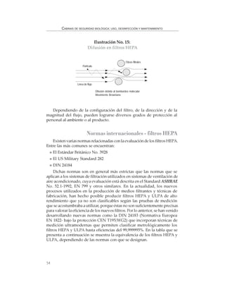 54
CABINAS DE SEGURIDAD BIOLÓGICA: USO, DESINFECCIÓN Y MANTENIMIENTO
Dependiendo de la configuración del filtro, de la dirección y de la
magnitud del flujo, pueden lograrse diversos grados de protección al
personal al ambiente o al producto.
Normas internacionales - filtros HEPA
Existen varias normas relacionadas con la evaluación de los filtros HEPA.
Entre las más comunes se encuentran:
El Estándar Británico No. 3928
El US Military Standard 282
DIN 24184
Dichas normas son en general más estrictas que las normas que se
aplican a los sistemas de filtración utilizados en sistemas de ventilación de
aire acondicionado, cuya evaluación está descrita en el Standard ASHRAE
No. 52.1-1992, EN 799 y otros similares. En la actualidad, los nuevos
procesos utilizados en la producción de medios filtrantes y técnicas de
fabricación, han hecho posible producir filtros HEPA y ULPA de alto
rendimiento que ya no son clasificables según las pruebas de medición
que se acostumbraba a utilizar, porque éstas no son suficientemente precisas
para valorar la eficiencia de los nuevos filtros. Por lo anterior, se han venido
desarrollando nuevas normas como la DIN 24183 (Normativa Europea
EN 1822- bajo la protección CEN T195/WG2) que incorporan técnicas de
medición ultramodernas que permiten clasificar metrológicamente los
filtros HEPA y ULPA hasta eficiencias del 99,999995%. En la tabla que se
presenta a continuación se muestra la equivalencia de los filtros HEPA y
ULPA, dependiendo de las normas con que se designan.
Ilustración No. 15:
Difusión en filtros HEPA
Difusión debida al bombardeo molecular
Movimiento Browniano
Partícula
Fibras filtrales
Línea de flujo
 