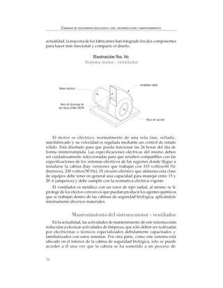 56
CABINAS DE SEGURIDAD BIOLÓGICA: USO, DESINFECCIÓN Y MANTENIMIENTO
Ilustración No. 16:
Sistema motor - ventilador
Motor eléctrico
Ventilador radial
Boca de descarga de
aire hacia el filtro HEPA
Boca de succión
actualidad, la mayoría de los fabricantes han integrado los dos componentes
para hacer más funcional y compacto el diseño.
El motor es eléctrico, normalmente de una sola fase, sellado,
autolubricado y su velocidad es regulada mediante un control de estado
sólido. Está diseñado para que pueda funcionar las 24 horas del día de
forma ininterrumpida. Las especificaciones eléctricas del mismo deben
ser cuidadosamente seleccionadas para que resulten compatibles con las
especificaciones de los sistemas eléctricos de las regiones donde llegue a
instalarse la cabina (hay versiones que trabajan con 115 voltios/60 Hz
(hertzios), 230 voltios/50 Hz). El circuito eléctrico que alimenta esta clase
de equipos debe tener en general una capacidad para manejar entre 15 y
20 A (amperios) y debe cumplir con la normativa eléctrica vigente.
El ventilador es metálico con un rotor de tipo radial, al mismo se le
protege de los efectos corrosivos que puedan producir los agentes químicos
que se trabajan dentro de las cabinas de seguridad biológica, aplicándole
internamente diversos materiales.
Mantenimiento del sistema motor - ventilador
En la actualidad, las actividades de mantenimiento de este sistema están
reducidas a efectuar actividades de limpieza, que sólo deben ser realizadas
por electricistas o técnicos especializados debidamente capacitados y
familiarizados con estos sistemas. Por otra parte, como este sistema está
ubicado en el interior de la cabina de seguridad biológica, sólo se puede
acceder a él una vez que la cabina se ha sometido a un proceso de
 