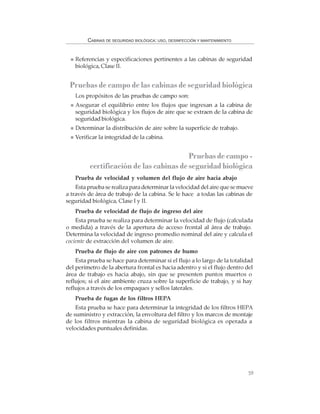 59
CABINAS DE SEGURIDAD BIOLÓGICA: USO, DESINFECCIÓN Y MANTENIMIENTO
Referencias y especificaciones pertinentes a las cabinas de seguridad
biológica, Clase II.
Pruebas de campo de las cabinas de seguridad biológica
Los propósitos de las pruebas de campo son:
Asegurar el equilibrio entre los flujos que ingresan a la cabina de
seguridad biológica y los flujos de aire que se extraen de la cabina de
seguridad biológica.
Determinar la distribución de aire sobre la superficie de trabajo.
Verificar la integridad de la cabina.
Pruebasdecampo-
certificación de las cabinas de seguridad biológica
Prueba de velocidad y volumen del flujo de aire hacia abajo
Esta prueba se realiza para determinar la velocidad del aire que se mueve
a través de área de trabajo de la cabina. Se le hace a todas las cabinas de
seguridad biológica, Clase I y II.
Prueba de velocidad de flujo de ingreso del aire
Esta prueba se realiza para determinar la velocidad de flujo (calculada
o medida) a través de la apertura de acceso frontal al área de trabajo.
Determina la velocidad de ingreso promedio nominal del aire y calcula el
cociente de extracción del volumen de aire.
Prueba de flujo de aire con patrones de humo
Esta prueba se hace para determinar si el flujo a lo largo de la totalidad
del perímetro de la abertura frontal es hacia adentro y si el flujo dentro del
área de trabajo es hacia abajo, sin que se presenten puntos muertos o
reflujos; si el aire ambiente cruza sobre la superficie de trabajo, y si hay
reflujos a través de los empaques y sellos laterales.
Prueba de fugas de los filtros HEPA
Esta prueba se hace para determinar la integridad de los filtros HEPA
de suministro y extracción, la envoltura del filtro y los marcos de montaje
de los filtros mientras la cabina de seguridad biológica es operada a
velocidades puntuales definidas.
 