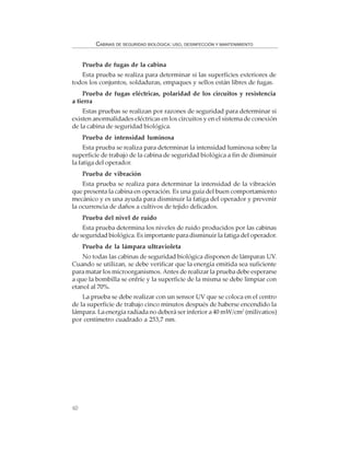 60
CABINAS DE SEGURIDAD BIOLÓGICA: USO, DESINFECCIÓN Y MANTENIMIENTO
Prueba de fugas de la cabina
Esta prueba se realiza para determinar si las superficies exteriores de
todos los conjuntos, soldaduras, empaques y sellos están libres de fugas.
Prueba de fugas eléctricas, polaridad de los circuitos y resistencia
a tierra
Estas pruebas se realizan por razones de seguridad para determinar si
existen anormalidades eléctricas en los circuitos y en el sistema de conexión
de la cabina de seguridad biológica.
Prueba de intensidad luminosa
Esta prueba se realiza para determinar la intensidad luminosa sobre la
superficie de trabajo de la cabina de seguridad biológica a fin de disminuir
la fatiga del operador.
Prueba de vibración
Esta prueba se realiza para determinar la intensidad de la vibración
que presenta la cabina en operación. Es una guía del buen comportamiento
mecánico y es una ayuda para disminuir la fatiga del operador y prevenir
la ocurrencia de daños a cultivos de tejido delicados.
Prueba del nivel de ruido
Esta prueba determina los niveles de ruido producidos por las cabinas
de seguridad biológica. Es importante para disminuir la fatiga del operador.
Prueba de la lámpara ultravioleta
No todas las cabinas de seguridad biológica disponen de lámparas UV.
Cuando se utilizan, se debe verificar que la energía emitida sea suficiente
para matar los microorganismos.Antes de realizar la prueba debe esperarse
a que la bombilla se enfríe y la superficie de la misma se debe limpiar con
etanol al 70%.
La prueba se debe realizar con un sensor UV que se coloca en el centro
de la superficie de trabajo cinco minutos después de haberse encendido la
lámpara. La energía radiada no deberá ser inferior a 40 mW/cm2
(milivatios)
por centímetro cuadrado a 253,7 nm.
 