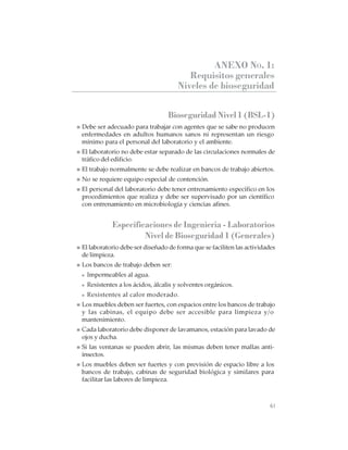 61
CABINAS DE SEGURIDAD BIOLÓGICA: USO, DESINFECCIÓN Y MANTENIMIENTO
ANEXO NO. 1:
Requisitos generales
Niveles de bioseguridad
Bioseguridad Nivel 1 (BSL-1)
Debe ser adecuado para trabajar con agentes que se sabe no producen
enfermedades en adultos humanos sanos ni representan un riesgo
mínimo para el personal del laboratorio y el ambiente.
El laboratorio no debe estar separado de las circulaciones normales de
tráfico del edificio.
El trabajo normalmente se debe realizar en bancos de trabajo abiertos.
No se requiere equipo especial de contención.
El personal del laboratorio debe tener entrenamiento específico en los
procedimientos que realiza y debe ser supervisado por un científico
con entrenamiento en microbiología y ciencias afines.
Especificaciones de Ingeniería - Laboratorios
Nivel de Bioseguridad 1 (Generales)
El laboratorio debe ser diseñado de forma que se faciliten las actividades
de limpieza.
Los bancos de trabajo deben ser:
Impermeables al agua.
Resistentes a los ácidos, álcalis y solventes orgánicos.
Resistentes al calor moderado.
Los muebles deben ser fuertes, con espacios entre los bancos de trabajo
y las cabinas, el equipo debe ser accesible para limpieza y/o
mantenimiento.
Cada laboratorio debe disponer de lavamanos, estación para lavado de
ojos y ducha.
Si las ventanas se pueden abrir, las mismas deben tener mallas anti-
insectos.
Los muebles deben ser fuertes y con previsión de espacio libre a los
bancos de trabajo, cabinas de seguridad biológica y similares para
facilitar las labores de limpieza.
 