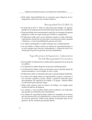 62
CABINAS DE SEGURIDAD BIOLÓGICA: USO, DESINFECCIÓN Y MANTENIMIENTO
Debe haber disponibilidad de un autoclave para disponer de los
desperdicios infecciosos (en el mismo edificio).
Bioseguridad Nivel 2 (BSL-2)
Es parecida al nivel 1. Debe ser adecuada para trabajar con agentes
patógenos de riesgo potencial moderado para el personal y el ambiente.
El personal debe tener entrenamiento específico en el manejo de agentes
patógenos y debe ser supervisado por científicos competentes.
El laboratorio debe tener acceso limitado cuando se están realizando
experimentos donde hay involucradas concentraciones altas o grandes
volúmenes, o existe la posibilidad de generar aerosoles.
Los objetos puntiagudos se deben manejar muy cuidadosamente.
Las actividades se deben realizar en cabinas de seguridad biológica o
en otros equipos que ofrezcan confinamiento y contención física si se
estima que los procesos generan aerosoles abundantes.
Especificaciones de Ingeniería - Laboratorios
Nivel de Bioseguridad 2 (Generales)
En lo posible, los laboratorios se deben ubicar apartados de las áreas de
uso público.
Los laboratorios deben disponer de puertas autobloqueantes.
Los laboratorios deben contar con lavamanos que se puedan operar de
forma automática o con la rodilla, el codo o el pie.
El laboratorio debe ser diseñado para que se pueda limpiar fácilmente.
Los bancos de trabajo deben ser impermeables al agua y resistentes a
los solventes orgánicos, ácidos, álcalis y químicos utilizados para
descontaminar las superficies de trabajo y el equipo. Además deben
ser adecuados para soportar cargas.
Debe existir espacios entre los bancos de trabajo y los equipos para
facilitar las labores de limpieza.
Los asientos y otros muebles deben estar recubiertos con materiales
que puedan ser fácilmente descontaminados.
Las cabinas de seguridad biológica deben ser instaladas de tal forma
que las fluctuaciones en la alimentación o extracción de aire no afecten
su correcta operación. Deben estar además localizadas lejos de las
puertas y de las ventanas que puedan abrirse.
 