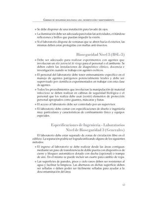 63
CABINAS DE SEGURIDAD BIOLÓGICA: USO, DESINFECCIÓN Y MANTENIMIENTO
Se debe disponer de una instalación para lavado de ojos.
La iluminación debe ser adecuada para todas las actividades, evitándose
reflexiones y brillos que puedan impedir la visión.
Si el laboratorio dispone de ventanas que se abren hacia el exterior, las
mismas deben estar protegidas con mallas anti-insectos.
Bioseguridad Nivel 3 (BSL-3)
Debe ser adecuado para realizar experimentos con agentes que
involucran un alto potencial de riesgo para el personal o el ambiente. Se
deben cubrir las instalaciones de diagnóstico clínico, docencia e
investigación cuando se trabaja con agentes exóticos.
El personal del laboratorio debe tener entrenamiento específico en el
manejo de agentes patógenos potencialmente letales y debe ser
supervisado por científicos experimentados en trabajar con esta clase
de agentes.
Todos los procedimientos que involucran la manipulación de material
infeccioso se deben realizar en cabinas de seguridad biológica o el
personal que los realiza debe usar (vestir) elementos de protección
personal apropiados como guantes, máscaras y batas.
El acceso al laboratorio debe ser controlado por un supervisor.
El laboratorio debe contar con especificaciones de diseño e ingeniería
muy particulares y características de confinamiento físico y equipos
especiales.
Especificaciones de Ingeniería - Laboratorios
Nivel de Bioseguridad 3 (Generales)
El laboratorio debe estar separado de zonas de circulación libre en el
edificio. La separación podría ser lograda utilizando alguno de los siguientes
métodos:
El ingreso al laboratorio se debe realizar desde las áreas contiguas
mediante un paso de transferencia de doble puerta con dispositivos de
cierre y bloqueo automáticos dotado con ducha (opcional) o trampa
de aire. En el mismo se puede incluir un cuarto para cambio de ropa.
Las superficies de paredes, pisos y cielo rasos deben ser resistentes al
agua y facilitar la limpieza. Las aberturas en dichas superficie deben
ser selladas o deben poder ser fácilmente selladas para ayudar a la
descontaminación del área.
 