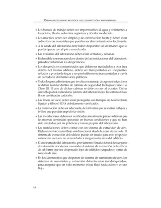 64
CABINAS DE SEGURIDAD BIOLÓGICA: USO, DESINFECCIÓN Y MANTENIMIENTO
Los bancos de trabajo deben ser impermeables al agua y resistentes a
los ácidos, álcalis, solventes orgánicos y al calor moderado.
Los muebles deben ser simples y de construcción fuerte y deben estar
cubiertos con materiales que puedan ser descontaminados fácilmente.
A la salida del laboratorio debe haber disponible un lavamanos que se
pueda operar con el pie o con el codo.
Las ventanas del laboratorio deben estar cerradas y selladas.
Es deseable tener un autoclave dentro de las instalaciones del laboratorio
para descontaminar los desperdicios.
Los desperdicios contaminados que deban ser trasladados a otra área
dentro del mismo edificio, deben ser transportados en recipientes
sellados a prueba de fugas y ser preferiblemente transportados a través
de corredores diferentes a los públicos.
Todos los procedimientos que involucren manejo de agentes infecciosos
se deben realizar dentro de cabinas de seguridad biológica Clase II o
Clase III. El aire de dichas cabinas se debe extraer al exterior. Dicho
aire sólo podrá recircularse (dentro del laboratorio) si las cabinas Clase
II son certificadas cada año.
Las líneas de vacío deben estar protegidas con trampas de desinfectante
líquido y filtros HEPA debidamente verificados.
La iluminación debe ser adecuada, de tal forma que se eviten reflejos y
brillos que puedan impedir la visión.
Las instalaciones deben ser verificadas anualmente para confirmar que
las mismas continúan operando en buenas condiciones y que no han
sido afectadas por las prácticas y tareas propias del laboratorio.
Las instalaciones deben contar con un sistema de extracción de aire.
Dicho sistema crea un flujo unidireccional desde la zona de entrada. El
sistema de extracción del edificio puede ser usado para este propósito
solamente si el aire no es reciclado a ninguna otra área del edificio.
El aire extraído del laboratorio, previamente filtrado deberá descargarse
directamente al exterior o usando el sistema de extracción del edificio
de tal forma que sea dispersado lejos de edificios ocupados o tomas de
succión de aire.
En los laboratorios que disponen de sistema de suministro de aire, los
sistemas de suministro y extracción deberán estar interbloqueados,
para asegurar que en todo momento exista flujo hacia adentro o cero
flujo.
 
