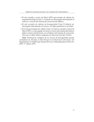 65
CABINAS DE SEGURIDAD BIOLÓGICA: USO, DESINFECCIÓN Y MANTENIMIENTO
El aire extraído a través de filtros HEPA proveniente de cabinas de
seguridad biológica Clase I o II puede ser descargado directamente al
exterior o a través del sistema de extracción del edificio.
El aire extraído de cabinas de bioseguridad Clase III deberá ser
descargado directamente al exterior. No debe permitirse el reciclado.
Si el aire proveniente de cabinas Clase I o Clase II, extraído a través de
filtros HEPA, es descargado al exterior a través del sistema del edificio,
deben evitarse interferencias con el balance del sistema de extracción.
Para esto se debe utilizar campanas de interconexión tipo Thimble.
Nota: Información completa de los niveles de bioseguridad, puede
consultarse en: Biosafety in Microbiological and Biomedical Laboratories. US
Departament of Health and Human Services, HHS publication (CDC) 93-
8395, 3rd
edition 1993.
 