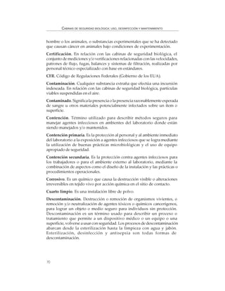 70
CABINAS DE SEGURIDAD BIOLÓGICA: USO, DESINFECCIÓN Y MANTENIMIENTO
hombre o los animales, o substancias experimentales que se ha detectado
que causan cáncer en animales bajo condiciones de experimentación.
Certificación. En relación con las cabinas de seguridad biológica, el
conjunto de mediciones y/o verificaciones relacionadas con las velocidades,
patrones de flujo, fugas, balances y sistemas de filtración, realizadas por
personal técnico especializado con base en estándares.
CFR. Código de Regulaciones Federales (Gobierno de los EUA).
Contaminación. Cualquier substancia extraña que efectúa una incursión
indeseada. En relación con las cabinas de seguridad biológica, partículas
viables suspendidas en el aire.
Contaminado. Significa la presencia o la presencia razonablemente esperada
de sangre u otros materiales potencialmente infectados sobre un ítem o
superficie.
Contención. Término utilizado para describir métodos seguros para
manejar agentes infecciosos en ambientes del laboratorio donde están
siendo manejados y/o mantenidos.
Contención primaria. Es la protección al personal y al ambiente inmediato
del laboratorio a la exposición a agentes infecciosos que se logra mediante
la utilización de buenas prácticas microbiológicas y el uso de equipo
apropiado de seguridad.
Contención secundaria. Es la protección contra agentes infecciosos para
los trabajadores o para el ambiente externo al laboratorio, mediante la
combinación de aspectos como el diseño de la instalación y las prácticas o
procedimientos operacionales.
Corrosivo. Es un químico que causa la destrucción visible o alteraciones
irreversibles en tejido vivo por acción química en el sitio de contacto.
Cuarto limpio. Es una instalación libre de polvo.
Descontaminación. Destrucción o remoción de organismos vivientes, o
remoción y/o neutralización de agentes tóxicos o químicos cancerígenos,
para lograr un objeto o medio seguro para individuos sin protección.
Descontaminación es un término usado para describir un proceso o
tratamiento que permite a un dispositivo médico o un equipo o una
superficie, volverse a usar con seguridad. Los procesos de descontaminación
abarcan desde la esterilización hasta la limpieza con agua y jabón.
Esterilización, desinfección y antisepsia son todas formas de
descontaminación.
 