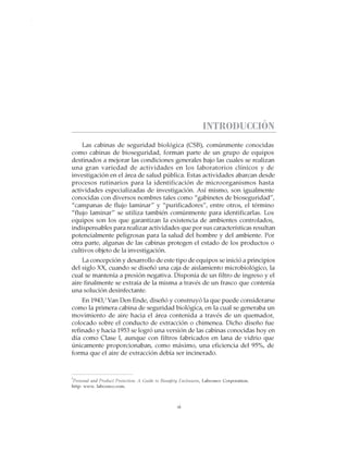 vii
CABINAS DE SEGURIDAD BIOLÓGICA: USO, DESINFECCIÓN Y MANTENIMIENTO
INTRODUCCIÓN
Las cabinas de seguridad biológica (CSB), comúnmente conocidas
como cabinas de bioseguridad, forman parte de un grupo de equipos
destinados a mejorar las condiciones generales bajo las cuales se realizan
una gran variedad de actividades en los laboratorios clínicos y de
investigación en el área de salud pública. Estas actividades abarcan desde
procesos rutinarios para la identificación de microorganismos hasta
actividades especializadas de investigación. Así mismo, son igualmente
conocidas con diversos nombres tales como “gabinetes de bioseguridad”,
“campanas de flujo laminar” y “purificadores”, entre otros, el término
“flujo laminar” se utiliza también comúnmente para identificarlas. Los
equipos son los que garantizan la existencia de ambientes controlados,
indispensables para realizar actividades que por sus características resultan
potencialmente peligrosas para la salud del hombre y del ambiente. Por
otra parte, algunas de las cabinas protegen el estado de los productos o
cultivos objeto de la investigación.
La concepción y desarrollo de este tipo de equipos se inició a principios
del siglo XX, cuando se diseñó una caja de aislamiento microbiológico, la
cual se mantenía a presión negativa. Disponía de un filtro de ingreso y el
aire finalmente se extraía de la misma a través de un frasco que contenía
una solución desinfectante.
En 1943,1
Van Den Ende, diseñó y construyó la que puede considerarse
como la primera cabina de seguridad biológica, en la cual se generaba un
movimiento de aire hacia el área contenida a través de un quemador,
colocado sobre el conducto de extracción o chimenea. Dicho diseño fue
refinado y hacia 1953 se logró una versión de las cabinas conocidas hoy en
día como Clase I, aunque con filtros fabricados en lana de vidrio que
únicamente proporcionaban, como máximo, una eficiencia del 95%, de
forma que el aire de extracción debía ser incinerado.
1
Personal and Product Protection: A Guide to Biosafety Enclosures, Labconco Corporation.
http: www. labconco.com.
 
