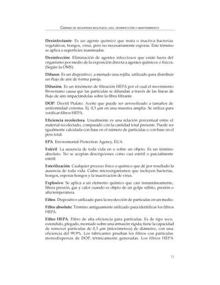 71
CABINAS DE SEGURIDAD BIOLÓGICA: USO, DESINFECCIÓN Y MANTENIMIENTO
Desinfectante: Es un agente químico que mata o inactiva bacterias
vegetativas, hongos, virus, pero no necesariamente esporas. Este término
se aplica a superficies inanimadas.
Desinfección: Eliminación de agentes infecciosos que están fuera del
organismo por medio de la exposición directa a agentes químicos o físicos.
(Según la OMS).
Difusor. Es un dispositivo, a menudo una rejilla, utilizado para distribuir
un flujo de aire de forma pareja.
Difusión. Es un fenómeno de filtración HEPA por el cual el movimiento
Browniano causa que las partículas se difundan a través de las líneas de
flujo de aire impactándolas sobre la fibra filtrante.
DOP: Dioctil Ptalato. Aceite que puede ser aerosolizado a tamaños de
uniformidad extrema. Ej. 0,3 µm en una muestra amplia. Se utiliza para
verificar filtros HEPA.
Eficiencia recolectora. Usualmente es una relación porcentual entre el
material recolectado, comparado con la cantidad total presente. Puede ser
igualmente calculada con base en el número de partículas o con base en el
peso total.
EPA. Enviromental Protection Agency, EUA.
Estéril. La ausencia de toda vida en o sobre un objeto. Es un término
absoluto. No se aceptan descripciones como casi estéril o parcialmente
estéril.
Esterilización. Cualquier proceso físico o químico que dé por resultado la
ausencia de toda vida. Cubre microorganismos que incluyen bacterias,
hongos, esporas hongos y la inactivación de virus.
Explosivo. Se aplica a un elemento químico que casi instantáneamente,
libera presión, gas y calor cuando es objeto de un golpe súbito, presión o
alta temperatura.
Filtro. Dispositivo utilizado para la recolección de partículas en un medio.
Filtro absoluto: Término antiguamente utilizado para identificar los filtros
HEPA.
Filtro HEPA. Filtro de alta eficiencia para partículas. Es de tipo seco,
extendido, plegado, montado sobre una armazón rígida; tiene la capacidad
de remover partículas de 0,3 µm (micrómetros) de diámetro, con una
eficiencia del 99,9%. Los fabricantes prueban los filtros con partículas
monodispersas de DOP, térmicamente generadas. Los filtros HEPA
 