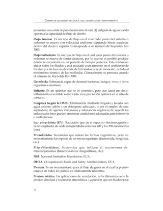72
CABINAS DE SEGURIDAD BIOLÓGICA: USO, DESINFECCIÓN Y MANTENIMIENTO
presentan una caída de presión máximo de una (1) pulgada de agua cuando
operan a la capacidad de flujo de diseño.
Flujo laminar. Es un tipo de flujo en el cual cada punto del sistema o
volumen se mueve con velocidad uniforme siguiendo líneas paralelas
dentro del ducto o espacio. Corresponde a un número de Reynolds Re<
3000.
Flujo turbulento. Es un tipo de flujo en el cual cada punto del sistema o
volumen se mueve de forma aleatoria, por lo que no es posible predecir
dónde se encontrará en un período de tiempo posterior. Este fenómeno
afecta todos los fluídos y está asociado a un aumento en el coeficiente de
fricción y a las fuerzas de corte de la transferencia de momento, debido al
movimiento térmico de las moléculas. Generalmente se presenta cuando
el número de Reynolds Re> 3000.
Germicida. Substancia capaz de destruir bacterias, hongos, virus y otros
organismos similares.
Irritante. Es un químico que no es corrosivo, pero que causa un efecto
inflamatorio reversible sobre tejido vivo por acción química en el sitio de
contacto.
Limpieza (según la OMS). Eliminación, mediante fregado y lavado con
agua caliente, jabón o un detergente adecuado, o por el empleo de una
aspiradora, de agentes infecciosos y substancias orgánicas de superficies
en las cuales éstos pueden encontrar condiciones adecuadas para sobrevivir
o multiplicarse.
Luz ultravioleta (UV). Radiación que en el espectro electromagnético
tiene longitudes de onda comprendidas entre los 200 y los 390 nanómetros
(nm).
Microbicidas. Sustancias que matan las formas vegetativas, pero no
necesariamente las esporas de un microorganismo (bactericida, fungicida,
etc.).
Microbiostáticos. Sustancias que inhiben el crecimiento de
microorganismos (bacteriostáticos, fungistáticos, etc.).
NSF. National Sanitation Foundation, EUA.
OHSA. Occupational Health and Safety Administration, EUA.
Plenum. Es un encerramiento para el flujo de gases en el cual la presión
estática en todos los puntos es relativamente uniforme.
Presión estática. En aplicaciones de ventilación, es la diferencia entre la
presión absoluta y la presión atmosférica. La presión que un fluído ejerce
 