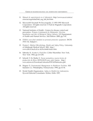 76
CABINAS DE SEGURIDAD BIOLÓGICA: USO, DESINFECCIÓN Y MANTENIMIENTO
11. Manual de supervivencia en el laboratorio. http://www.ua.es/centros/
ciencias/seguridad/hab_seg_lab_biol.htm.
12. Microsoft® Encarta® 96 Encyclopedia. © 1993-1995 Microsoft
Corporation. All rights reserved. © Funk & Wagnalls Corporation.
All rights reserved.
13. National Institutes of Health - Centers for disease control and
prevention. Primary Containment for Biohazards: Selection,
Installation and Use of Biological Safety Cabinets. US Departament
of Health and Human Services. 2nd Edition: 2000; pp 3-47.
14. OSHA’s new final standard on personal protective equipment. 29CFR
1910 132, Subpart I.
15. Poxton I. Medical Microbiology, Health and Safety Policy. University
of Edinburgh Medical School. 2001. http://
www.dbcls.med.ed.ac.uk/hs/mmb/index.htm.
16. Sabersky R, Acosta A. Fluid flow. Collier Macmillan. New York,
New York: 1964; pp 213-256.
17. Schroth T, De Muller S. Nueva normativa y nueva técnica de
producción de filtros HEPA/ULPA para salas limpias. http://
www.alcion.es/Download/ArticulosPDF/if/05articulos.pdf.
18. Wagner D. Enviromental Management in Healthcare Facilities. WB
Saunders Co. Philadelphia, Pennsylvania: 1998; pp 41-56.
19. World Health Organization. Safety in Health-Care Laboratories.
Byword Editorial Consultants. Rohini, Delhi: 1997.
 