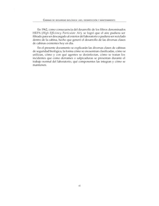 viii
CABINAS DE SEGURIDAD BIOLÓGICA: USO, DESINFECCIÓN Y MANTENIMIENTO
En 1962, como consecuencia del desarrollo de los filtros denominados
HEPA (High Efficiency Particulate Air), se logró que el aire pudiera ser
filtrado para ser descargado al exterior del laboratorio o pudiera ser reciclado
dentro de la cabina, hecho que generó el desarrollo de las diversas clases
de cabinas existentes hoy en día.
En el presente documento se explicarán las diversas clases de cabinas
de seguridad biológica, la forma cómo se encuentran clasificadas, cómo se
utilizan, cómo y con qué agentes se desinfectan, cómo se tratan los
incidentes que como derrames o salpicaduras se presentan durante el
trabajo normal del laboratorio, qué componentes las integran y cómo se
mantienen.
 