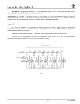 El 74LS165; 8 bits de entrada paralela (3-6 o 11-14), habilitador de carga (1), reloj (2), entrada serial (10), salida serial (9),
señal negada (7), un inhibidor del reloj (15) y la polarización (8,16).

Funcionamiento del 74LS165. El habilitador de carga nos permite cargar los 8 bits de entrada paralela mientras el pin de la
inhibición del reloj se encuentra en alto, tiempo en que la entrada del reloj no afecta la salida, una vez que el pin de inhibición es
puesto en bajo la entrada paralela saldrá en serie en el orden de A á H en salida normal y negada.


Propuesta 2.

         El 74LS165 es un registro que permite hacer corrimientos de 8 bits, de entradas y salidas seriales; el cual cuenta con
características de carga asíncrona e inhibición del reloj. Este dispositivo opera como un flip-fliop tipo D disparado con
transiciones positivas preset (S) y clear (R).

         S y R son controladas por las entradas A y shift/Load; Shift es el corrimiento y Load no carga (ver fig. b).

        La extracción final de los datos será después de que la señal Clock Inhibit retorna a 0. Los datos están almacenados en
(QH,QG,QF,QE,QD,QC,QB,QA) y salen en este orden, esto es, de QH a QA (ver fig. c).




                                                                   (a)




                                                                                 33                                        Ing. T. Carrillo
 