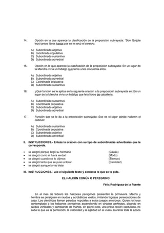 14.          Opción en la que aparece la clasificación de la proposición subrayada: “Don Quijote
             leyó tantos libros hasta que se le secó el cerebro.

        A)   Subordinada adjetiva
        B)   coordinada copulativa
        C)   Subordinada sustantiva
        D)   Subordinada adverbial

15.          Opción en la que aparece la clasificación de la proposición subrayada: En un lugar de
             la Mancha vivía un hidalgo que tenía unos cincuenta años.

        A)   Subordinada adjetiva
        B)   Subordinada adverbial
        C)   Coordinada copulativa
        D)   Subordinada sustantiva

16.          ¿Qué función se le aplica en la siguiente oración a la preposición subrayada en: En un
             lugar de la Mancha vivía un hidalgo que leía libros de caballería.

        A)   Subordinada sustantiva
        B)   Coordinada copulativa
        C)   Subordinada adjetiva
        D)   Subordinada adverbial

17.          Función que se le da a la preposición subrayada: Ese es el lugar dónde hallaron el
             cadáver.

        A)   Subordinada sustantiva
        B)   Coordinada copulativa
        C)   Subordinada adjetiva
        D)   Subordinada adverbial

II. INSTRUCCIONES.- Enlaza la oración con su tipo de subordinadas adverbiales que le
    corresponde.

•     se alegró porque llego su hermano                                  (Causa)
•     se alegró como si fuera verdad                                     (Modo)
•     se alegró cuando se lo dijimos                                     (Tiempo)
•     se alegró tanto que se puso a llorar                               (Cantidad)
•     se alegró aunque la vio triste

III. INSTRUCCIONES.- Lee el siguiente texto y contesta lo que se te pide.

                                   EL HALCÓN COMÚN O PEREGRINO

                                                                    Félix Rodríguez de la Fuente


           En el mes de febrero los halcones peregrinos presienten la primavera. Macho y
        hembra se persiguen en raudos y acrobáticos vuelos, imitando fogosas persecuciones de
        caza. Los científicos llaman paradas nupciales a estos juegos amorosos. Quien no haya
        contemplado a los halcones peregrinos ascendiendo en círculos perfectos, picando en
        caídas verticales y cambiando de manos, en pleno cielo, una presa recién capturada, no
        sabe lo que es la perfección, la velocidad y la agilidad en el vuelo. Durante toda la época
 