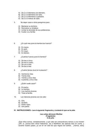 A)   De 2 a 5 kilómetros de diámetro.
      B)   De 2 a 5 kilómetros de radio.
      C)   De 2 a 5 kilómetros cuadrados.
      D)   De 2 a 5 metros de radio.

5.         No dejan cazar a otros peregrinos para:

      A)   Mantener su territorio.
      B)   Demostrar su fortaleza.
      C)   Limitar la densidad de sus poblaciones.
      D)   Cuidar a su familia.




6.         ¿En qué mes pone la hembra los huevos?

      A)   En marzo.
      B)   En abril.
      C)   En mayo.
      D)   En febrero.

7.         ¿Cuántos huevos pone la hembra?

      A)   De tres a cinco.
      B)   De dos a cuatro.
      C)   De uno a tres.
      D)   De dos a tres

8.         ¿Cuánto tiempo dura la incubación?

      A)   Veinticinco días.
      B)   Treinta días.
      C)   Treinta y cinco días.
      D)   Cuarenta y cinco días

9.         ¿Quién suele cazar?

      A)   El macho.
      B)   La hembra.
      C)   Los machos jóvenes.
      D)   Toda la familia.

10.        Los halcones jóvenes son de color:

      A)   Gris.
      B)   Azulado.
      C)   Pardo rojizo.
      D)   Gris pardo.

IV. INSTRUCCIONES.- Lee el siguiente fragmento y contesta lo que se te pide.

                                     Las cuitas del joven Werther
                                            (Fragmento)
                                              8 de julio

      ¡Qué niños somos, verdaderamente, y qué valor tan extraordinario damos a una mirada!
      ¡Oh!, sí, ¡somos bien niños! Habíamos ido a Wahlheim; las señoras iban en coche, y
      durante nuestro paseo, yo caí en ver sólo los ojos negros de Carlota… ¡Vamos, estoy
 