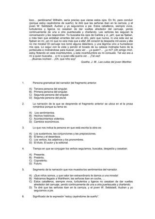 loco… perdóname! Wilhelm, sería preciso que vieras estos ojos. En fin, para concluir
     (porque estoy cayéndome de sueño), te diré que las señoras iban en la carroza, y el
     joven W. Seldstadt, Audran y yo seguíamos a pie. Estos caballeros, siempre vivos,
     turbulentos y ligeros no cesaban de dar vueltas alrededor del carruaje, yendo
     continuamente de una a otra puertezuela y charlando. Las señoras les seguían la
     conversación y les respondían. Yo buscaba los ojos de Carlota y vi, ¡ah!, que se fijaban,
     o más bien que andaban errantes del uno al otro, pero que nunca, ni una sola vez se
     fijaban en mí, ¡en mí que no veía más que a ella! ¡Mi corazón la despedía mil veces y ella
     no me miraba! El carruaje nos tomó alguna delantera, y una lágrima vino a humedecer
     mis ojos. Lo seguí con la vista y percibí el tocado de su cabeza inclinada fuera de la
     portezuela e inclinándose para buscar, para ver… ¿a quién?... ¿a mí? ¡Oh amigo mío!,
     estoy flotando en esta incertidumbre, y esta incertidumbre es mi consuelo. Tal vez era a
     mí a quien buscaba… a mí a quien ella quería ver… ¡Tal vez!
     …¡Buenas noches!... ¡Oh, que niño soy!
                                                  Goethe, J. W., Las cuitas del joven Werther.




1.        Persona gramatical del narrador del fragmento anterior.

     A)   Tercera persona del singular.
     B)   Primera persona del singular.
     C)   Segunda persona del singular.
     D)   Segunda persona del plural.

2.        La narración de la que se desprende el fragmento anterior se ubica en el la prosa
          romántica porque su tema es:

     A) Los sentimientos.
     B) Hechos históricos.
     C) Acontecimientos violentos.
     D) Cambios económicos.

3.        Lo que nos indica la persona en que está escrita la obra es:

     A)   Los sustantivos, las conjunciones y las preposiciones.
     B)   El tema y el desenlace.
     C)   Los verbos, los adjetivos y los pronombres.
     D)   El título, El autor y la editorial.

4.        Tiempo en que se conjugan los verbos seguíamos, buscaba, despedía y cesaban.

     A)   Presente.
     B)   Pretérito.
     C)   Copretérito.
     D)   Futuro.

5.        Segmento de la narración que nos muestra los sentimientos del narrador.

     A) ¡Que niños somos, y que valor tan extraordinario le damos a una mirada!
     B) Habíamos llegado a Wahlheim; las señoras iban en coche, …
     C) Estos caballeros, siempre vivos, turbulentos y ligeros no cesaban de dar vueltas
        alrededor del carruaje, yendo continuamente de una a otra puertezuela y charlando.
     D) Te diré que las señoras iban en la carroza, y el joven W. Seldstadt, Audran y yo
        seguíamos a pie.

6.        Significado de la expresión “estoy cayéndome de sueño”.
 