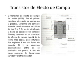 Transistor de Efecto de Campo
• El transistor de efecto de campo
  de unión (JFET), fue el primer
  transistor de efecto de campo en
  la práctica. Lo forma una barra de
  material semiconductor de silicio
  de tipo N o P. En los terminales de
  la barra se establece un contacto
  óhmico, tenemos así un transistor
  de efecto de campo tipo N de la
  forma más básica. Si se difunden
  dos regiones P en una barra de
  material N y se conectan
  externamente        entre    sí, se
  producirá una puerta. A uno de
  estos contactos le llamaremos
  surtidor y al otro drenador.
 