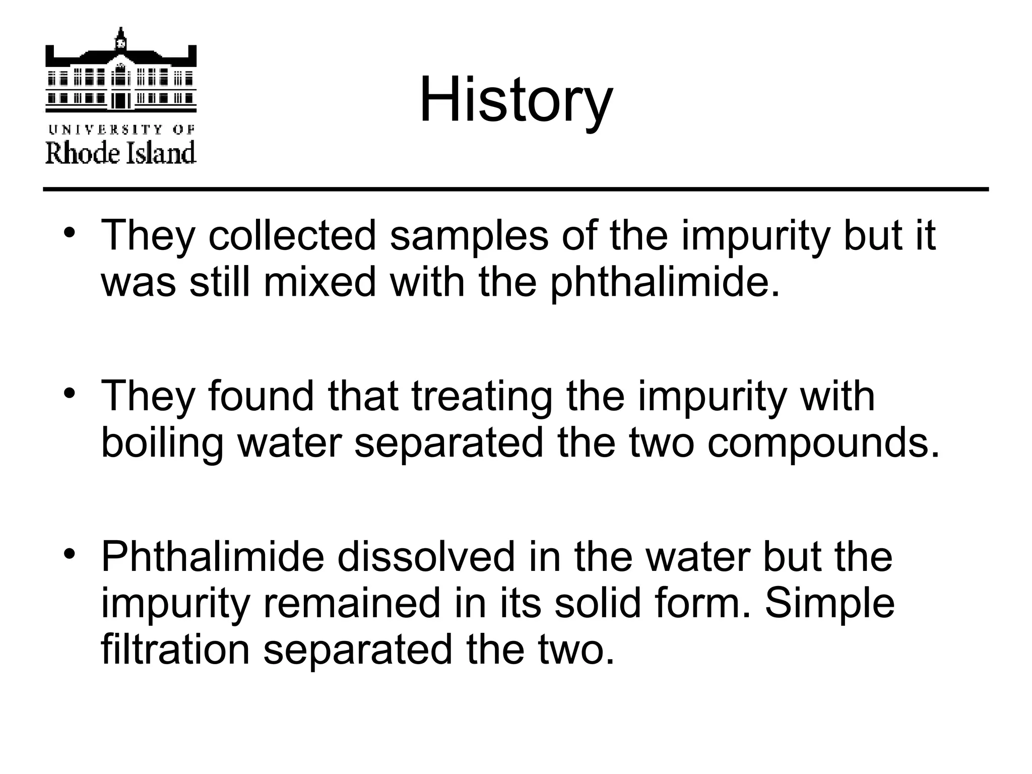 History They collected samples of the impurity but it was still mixed with the phthalimide. They found that treating the impurity with boiling water separated the two compounds. Phthalimide dissolved in the water but the impurity remained in its solid form. Simple filtration separated the two. 