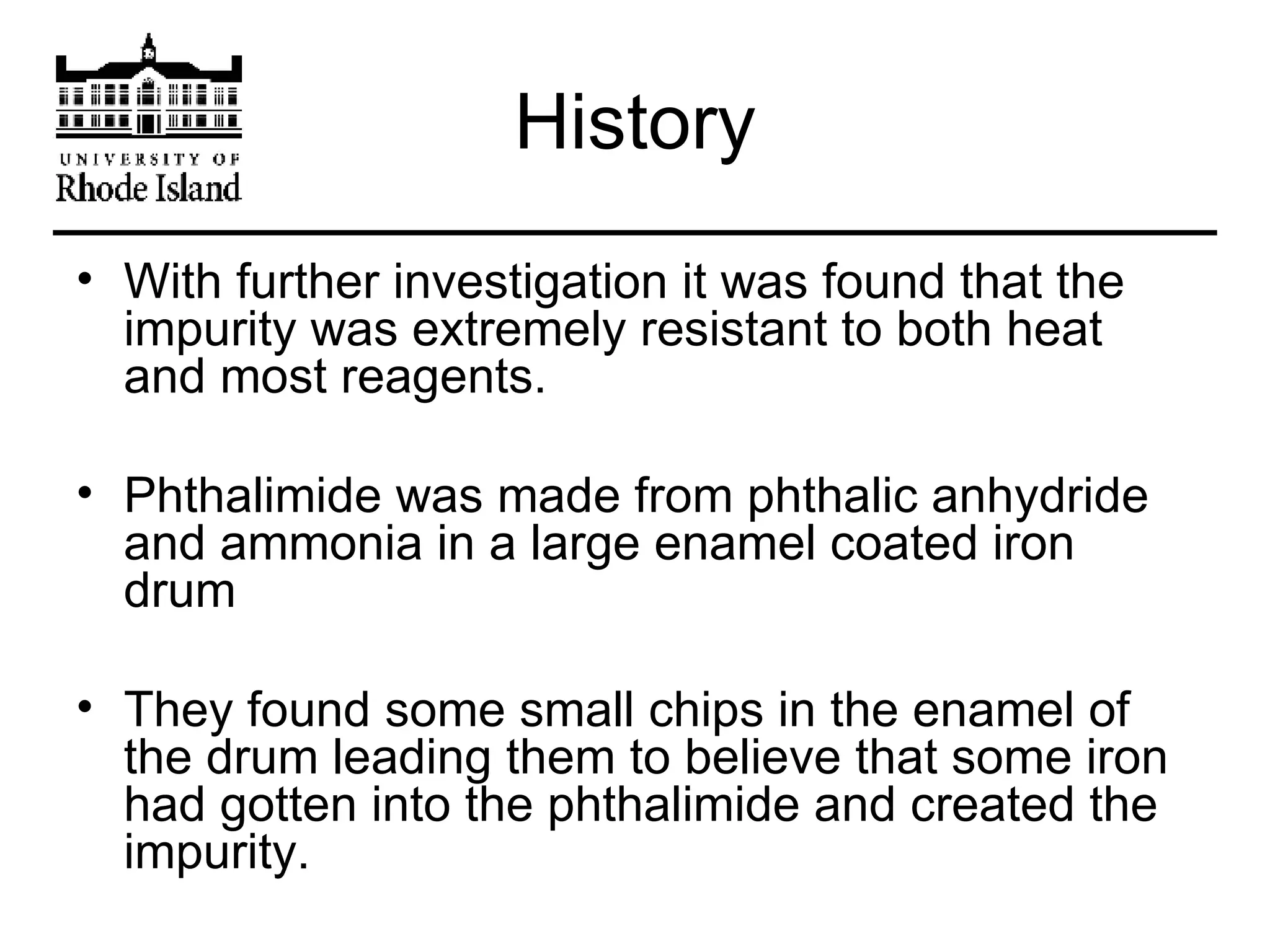 History With further investigation it was found that the impurity was extremely resistant to both heat and most reagents. Phthalimide was made from phthalic anhydride and ammonia in a large enamel coated iron drum They found some small chips in the enamel of the drum leading them to believe that some iron had gotten into the phthalimide and created the impurity. 