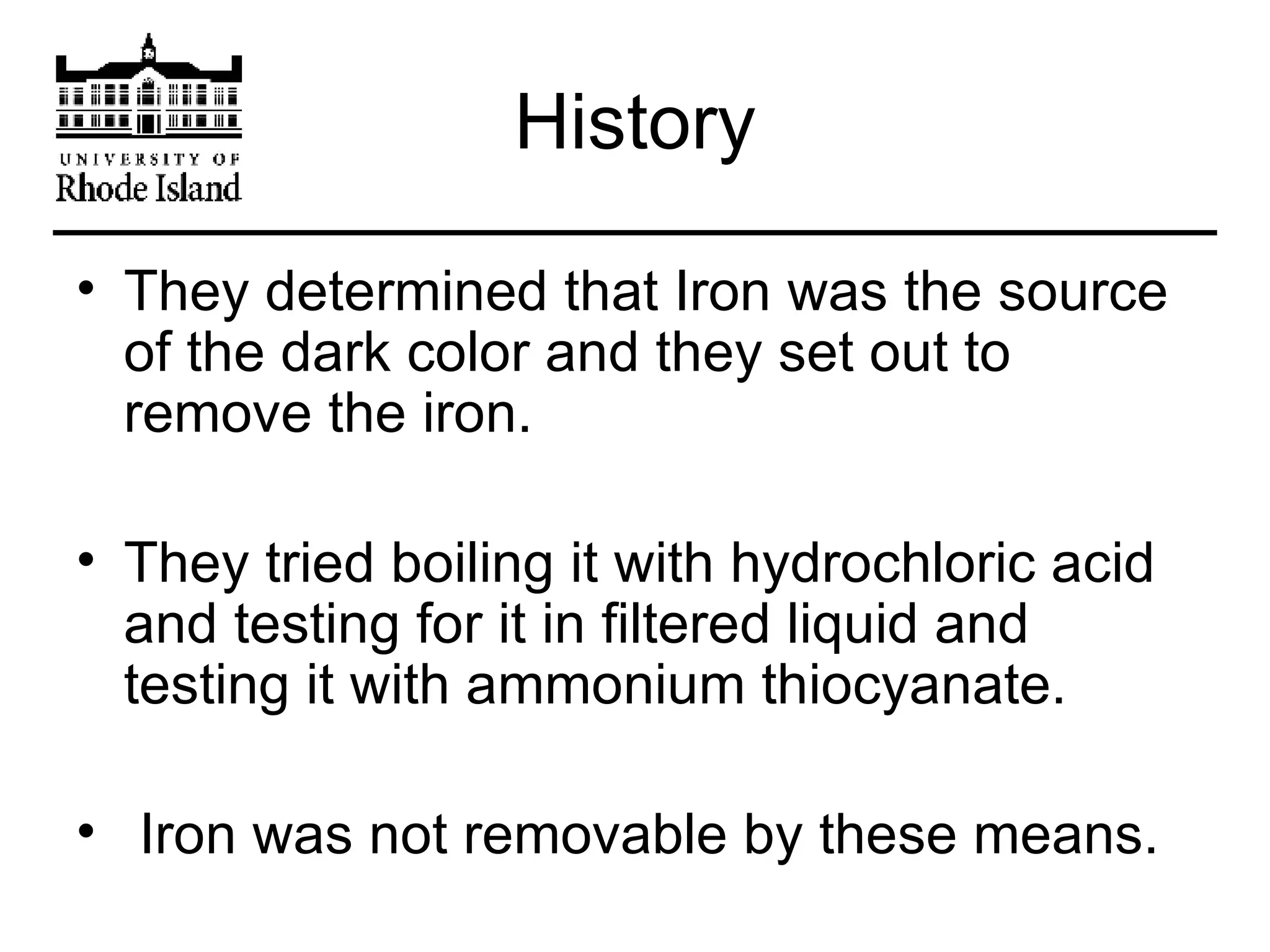 History They determined that Iron was the source of the dark color and they set out to remove the iron. They tried boiling it with hydrochloric acid and testing for it in filtered liquid and testing it with ammonium thiocyanate. Iron was not removable by these means.  