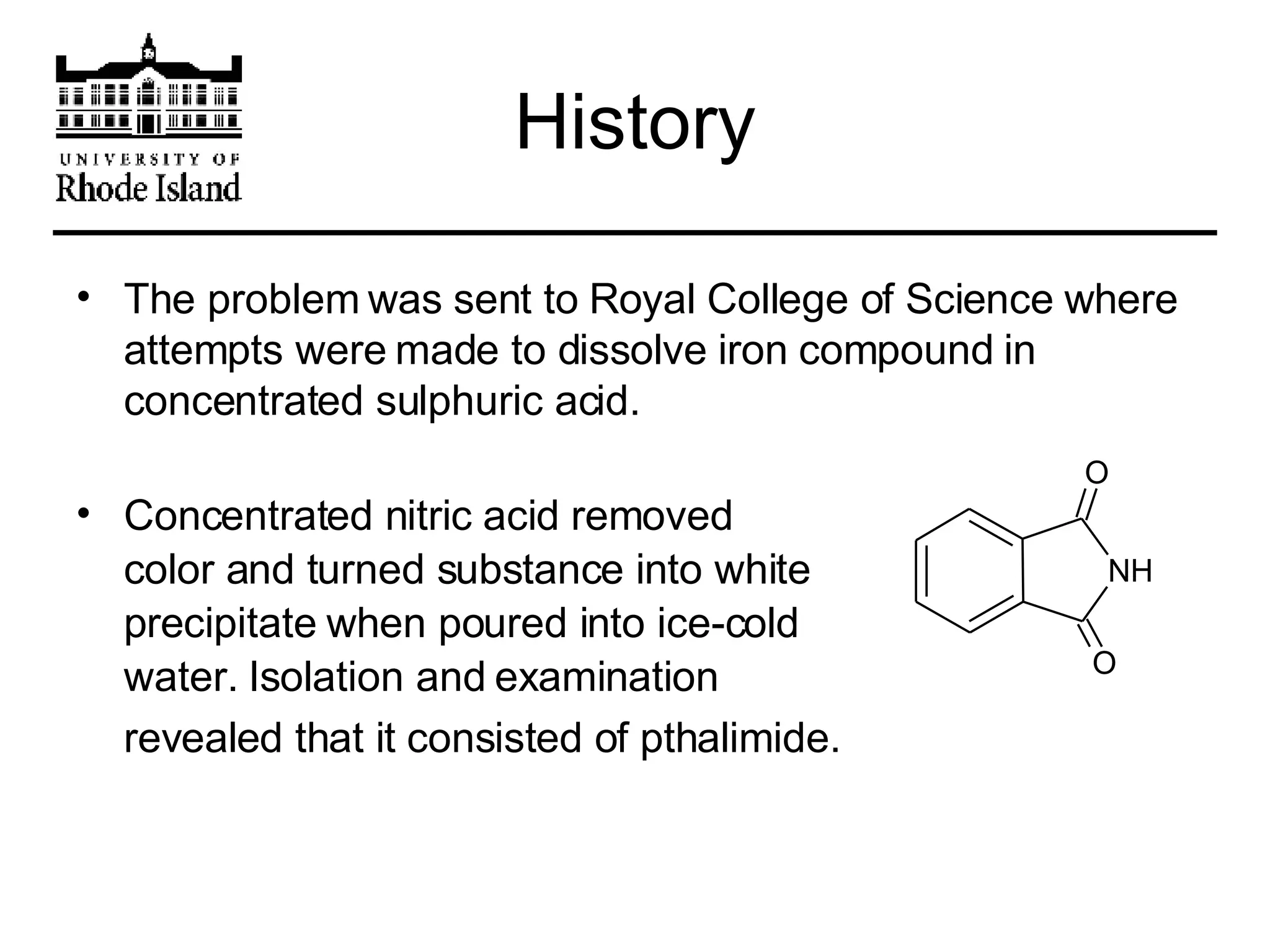 History The problem was sent to Royal College of Science where attempts were made to dissolve iron compound in concentrated sulphuric acid.  Concentrated nitric acid removed  color and turned substance into white  precipitate when poured into ice-cold water. Isolation and examination  revealed that it consisted of pthalimide.   