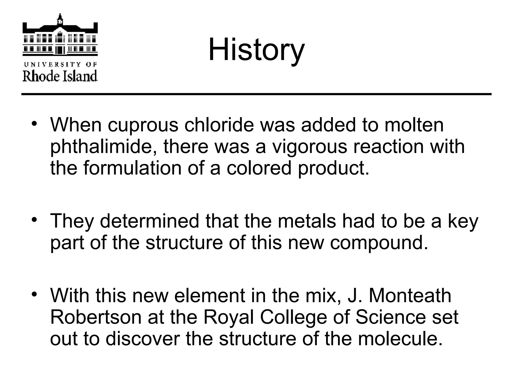 History When cuprous chloride was added to molten phthalimide, there was a vigorous reaction with the formulation of a colored product. They determined that the metals had to be a key part of the structure of this new compound. With this new element in the mix, J. Monteath Robertson at the Royal College of Science set out to discover the structure of the molecule. 