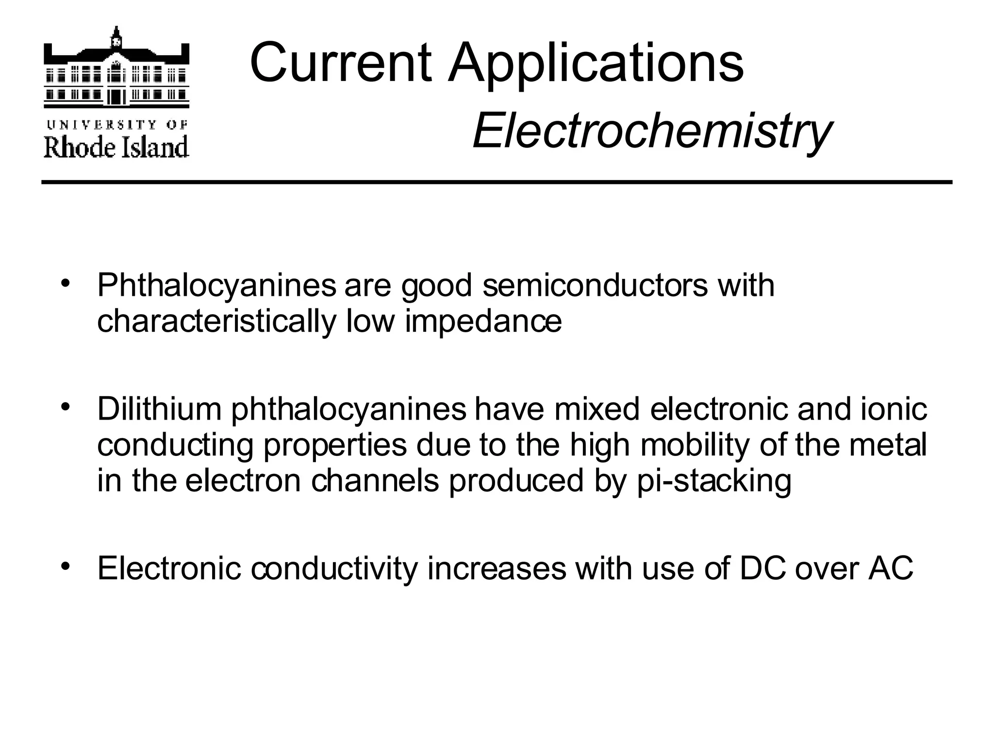 Current Applications   Electrochemistry Phthalocyanines are good semiconductors with characteristically low impedance Dilithium phthalocyanines have mixed electronic and ionic conducting properties due to the high mobility of the metal in the electron channels produced by pi-stacking Electronic conductivity increases with use of DC over AC 