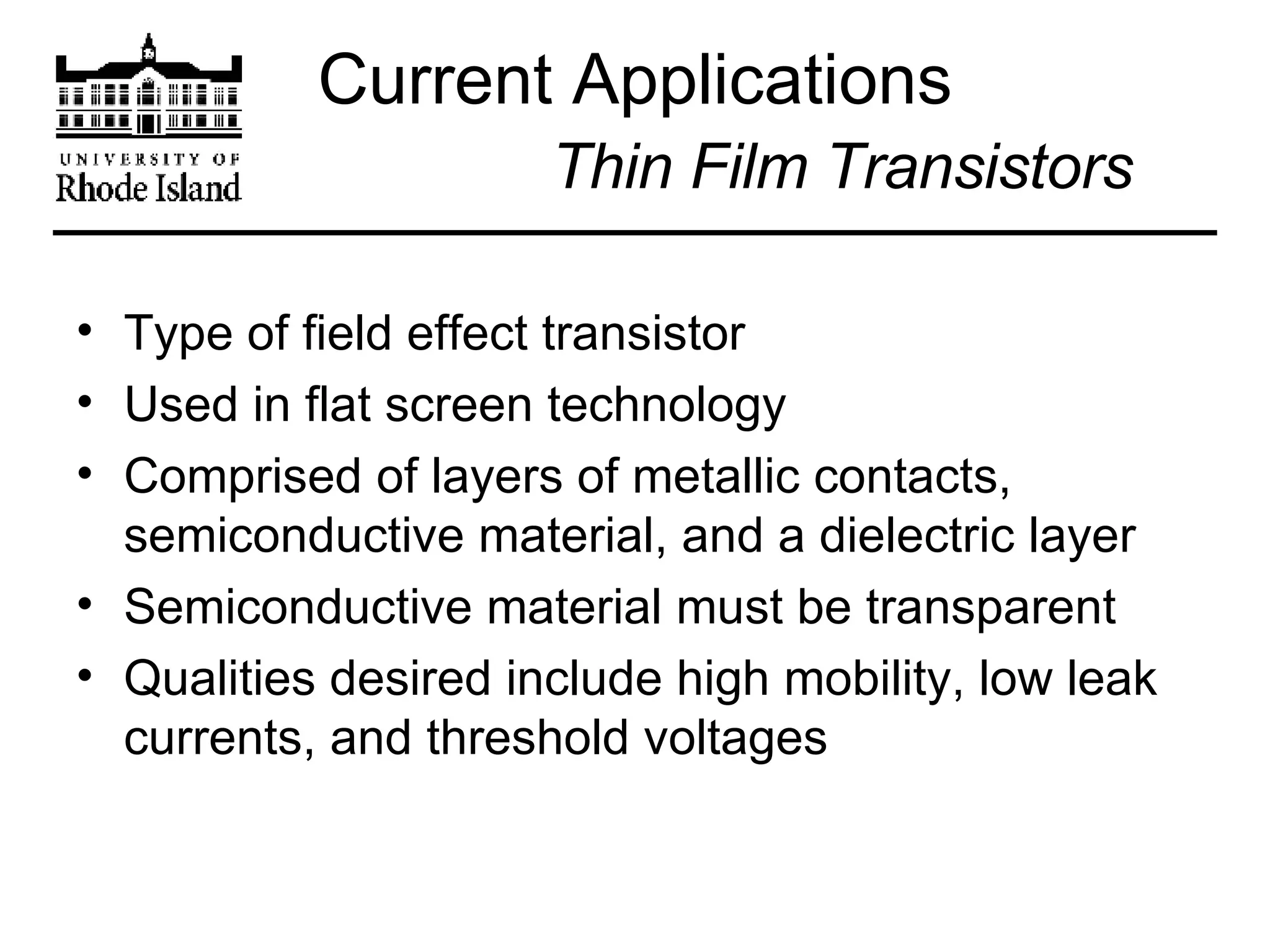 Current Applications   Thin Film Transistors Type of field effect transistor Used in flat screen technology Comprised of layers of metallic contacts, semiconductive material, and a dielectric layer Semiconductive material must be transparent Qualities desired include high mobility, low leak currents, and threshold voltages 