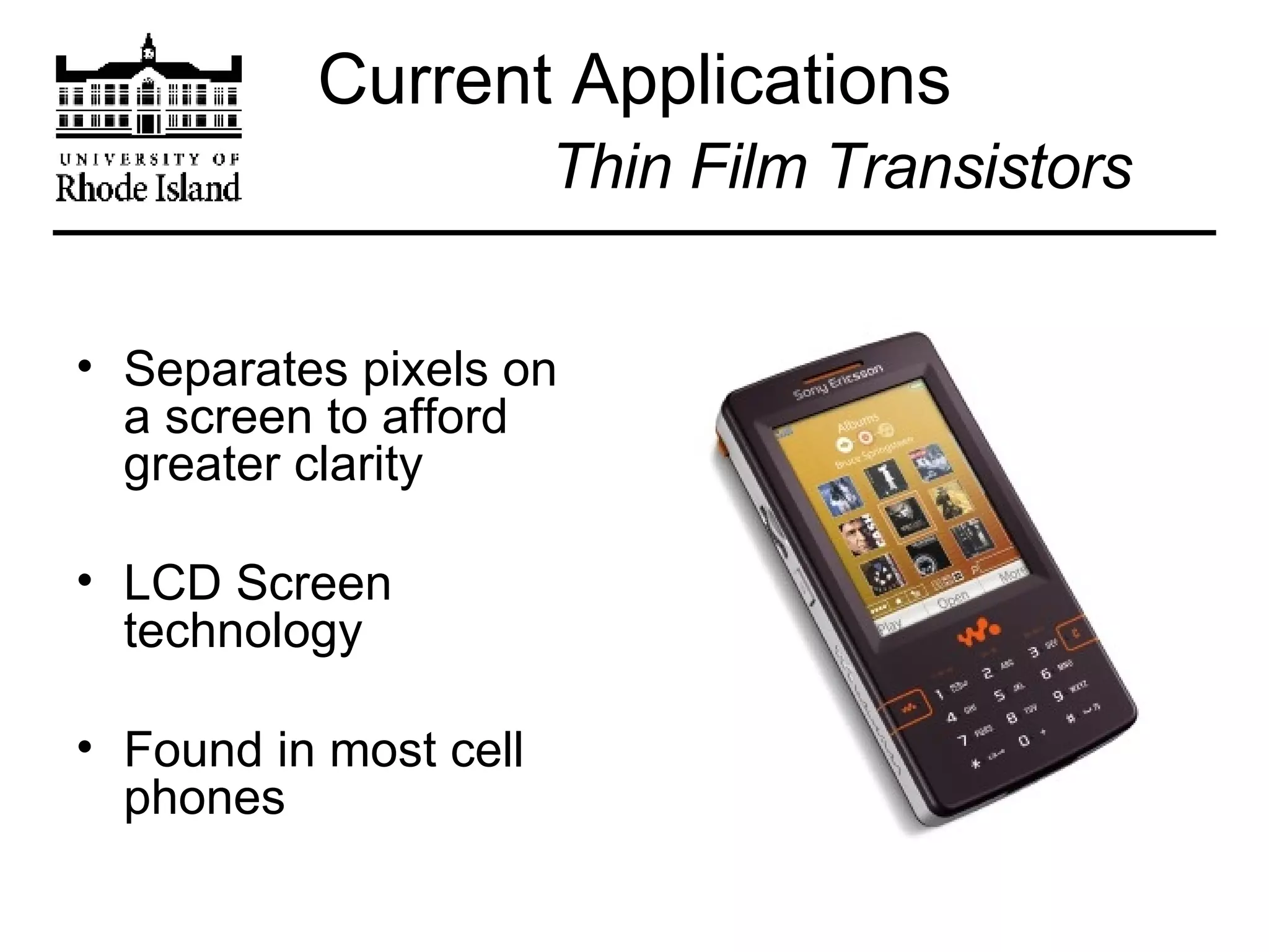 Current Applications   Thin Film Transistors Separates pixels on a screen to afford greater clarity LCD Screen technology Found in most cell phones 
