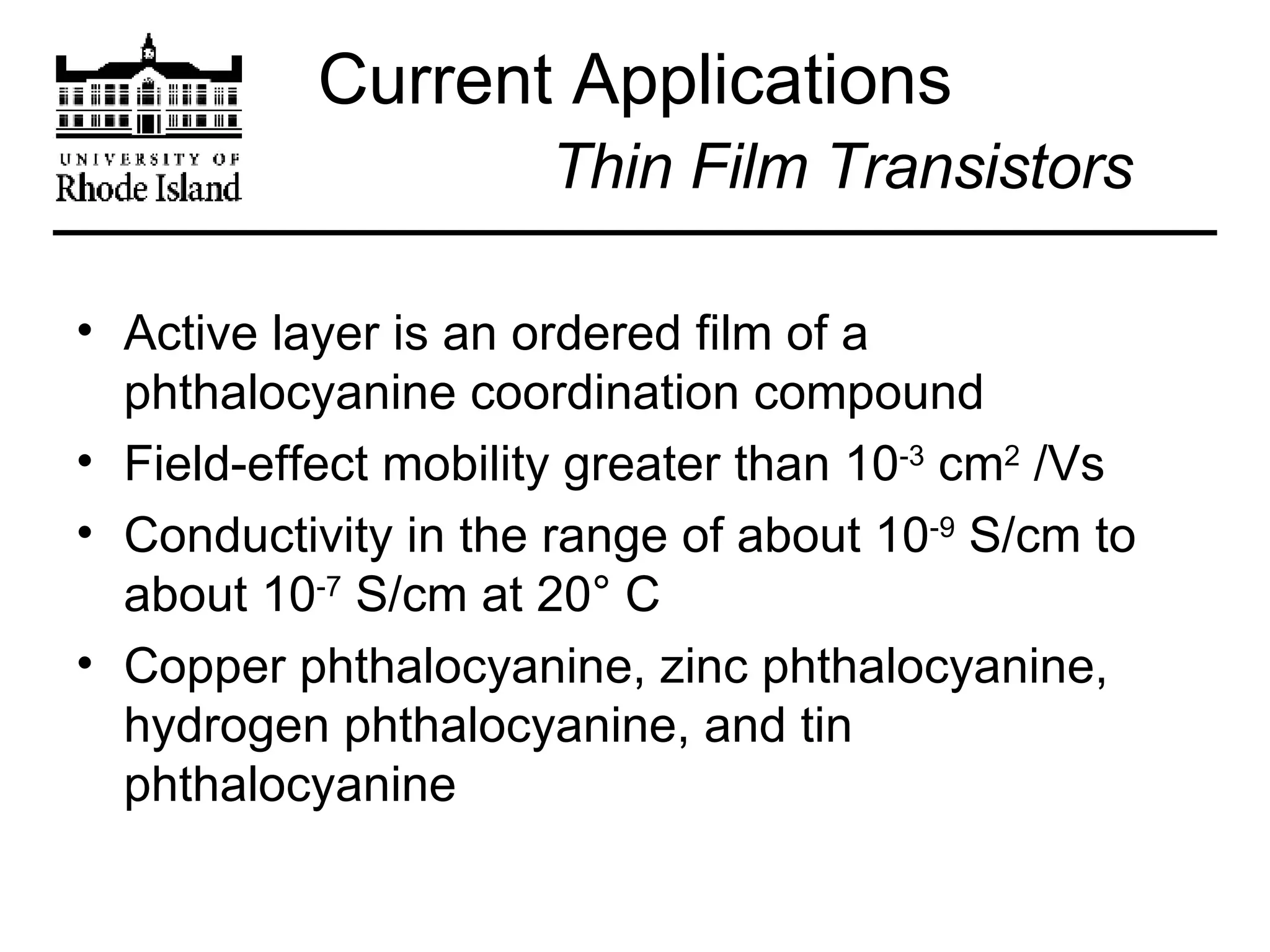 Current Applications   Thin Film Transistors Active layer is an ordered film of a phthalocyanine coordination compound  Field-effect mobility greater than 10 -3  cm 2  /Vs Conductivity in the range of about 10 -9  S/cm to about 10 -7  S/cm at 20° C Copper phthalocyanine, zinc phthalocyanine, hydrogen phthalocyanine, and tin phthalocyanine 