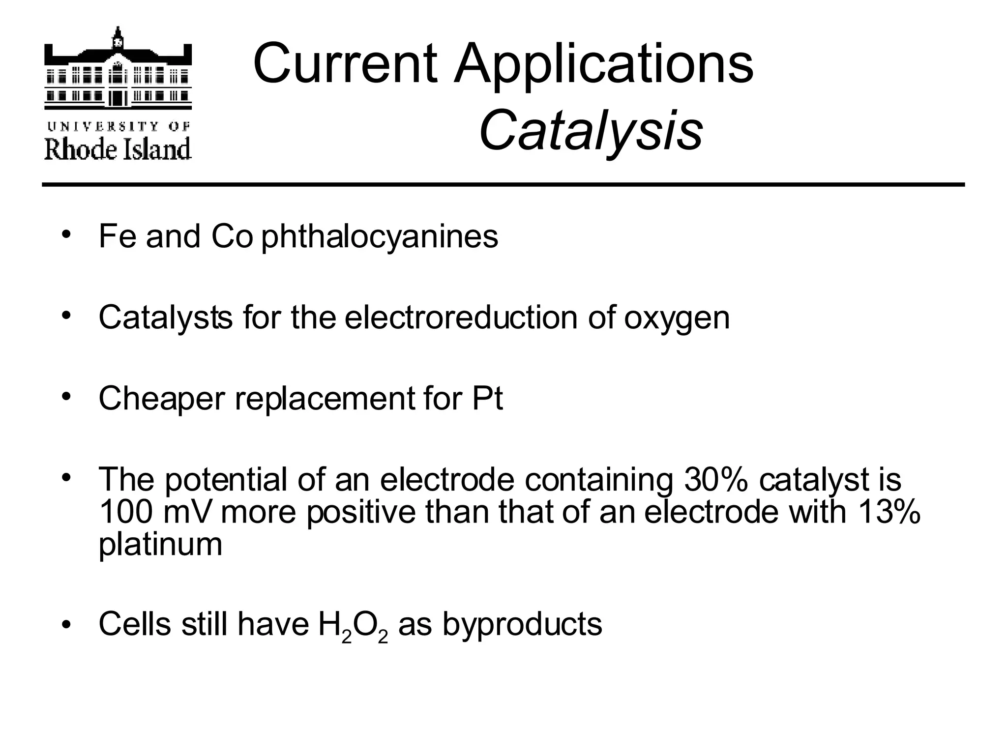 Current Applications   Catalysis Fe and Co phthalocyanines  Catalysts for the electroreduction of oxygen  Cheaper replacement for Pt The potential of an electrode containing 30% catalyst is 100 mV more positive than that of an electrode with 13% platinum Cells still have H 2 O 2  as byproducts  