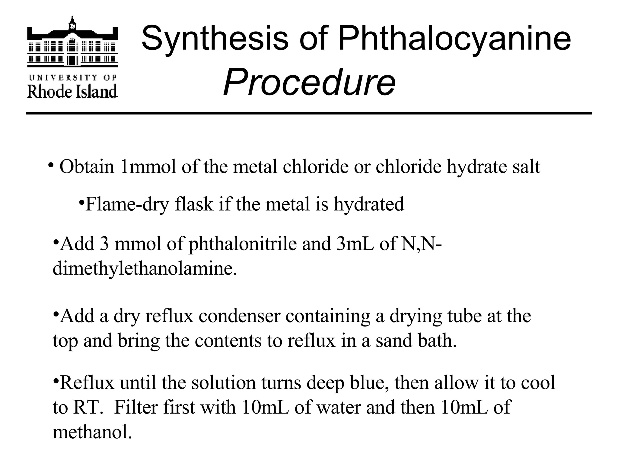 Synthesis of Phthalocyanine Procedure Obtain 1mmol of the metal chloride or chloride hydrate salt Flame-dry flask if the metal is hydrated Add 3 mmol of phthalonitrile and 3mL of N,N-dimethylethanolamine. Add a dry reflux condenser containing a drying tube at the top and bring the contents to reflux in a sand bath. Reflux until the solution turns deep blue, then allow it to cool to RT.  Filter first with 10mL of water and then 10mL of methanol. 