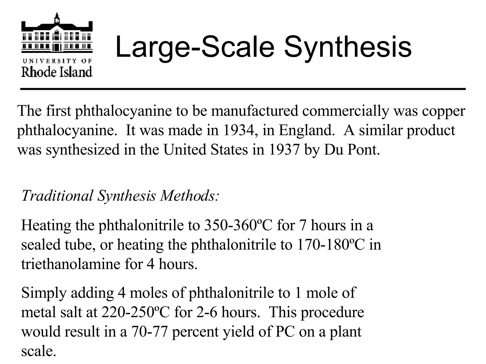 Large-Scale Synthesis The first phthalocyanine to be manufactured commercially was copper phthalocyanine.  It was made in 1934, in England.  A similar product was synthesized in the United States in 1937 by Du Pont. Traditional Synthesis Methods:   Heating the phthalonitrile to 350-360ºC for 7 hours in a sealed tube, or heating the phthalonitrile to 170-180ºC in triethanolamine for 4 hours. Simply adding 4 moles of phthalonitrile to 1 mole of metal salt at 220-250ºC for 2-6 hours.  This procedure would result in a 70-77 percent yield of PC on a plant scale. 