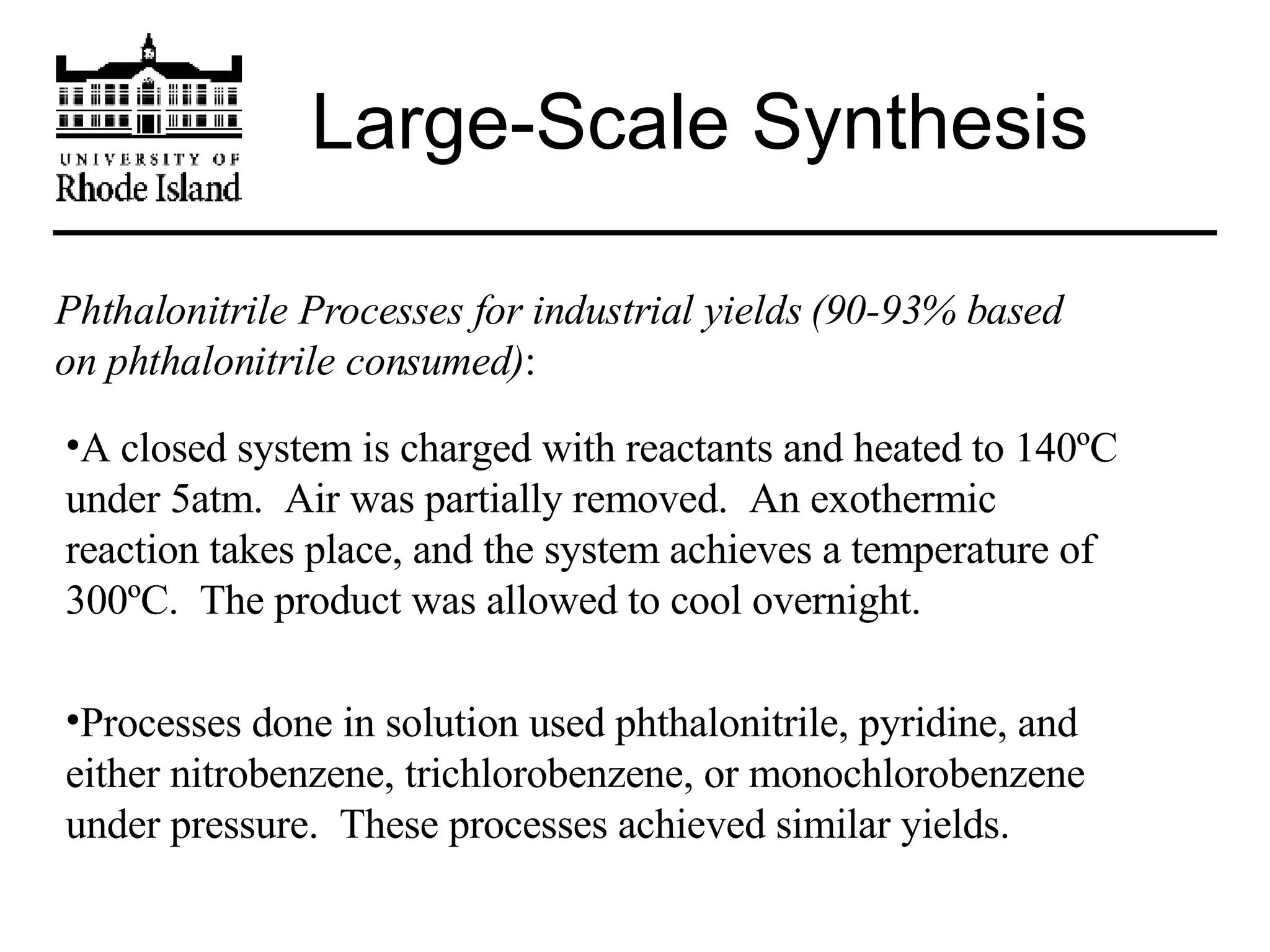 Large-Scale Synthesis Phthalonitrile Processes for industrial yields (90-93% based on phthalonitrile consumed) : A closed system is charged with reactants and heated to 140ºC under 5atm.  Air was partially removed.  An exothermic reaction takes place, and the system achieves a temperature of 300ºC.  The product was allowed to cool overnight. Processes done in solution used phthalonitrile, pyridine, and either nitrobenzene, trichlorobenzene, or monochlorobenzene under pressure.  These processes achieved similar yields. 