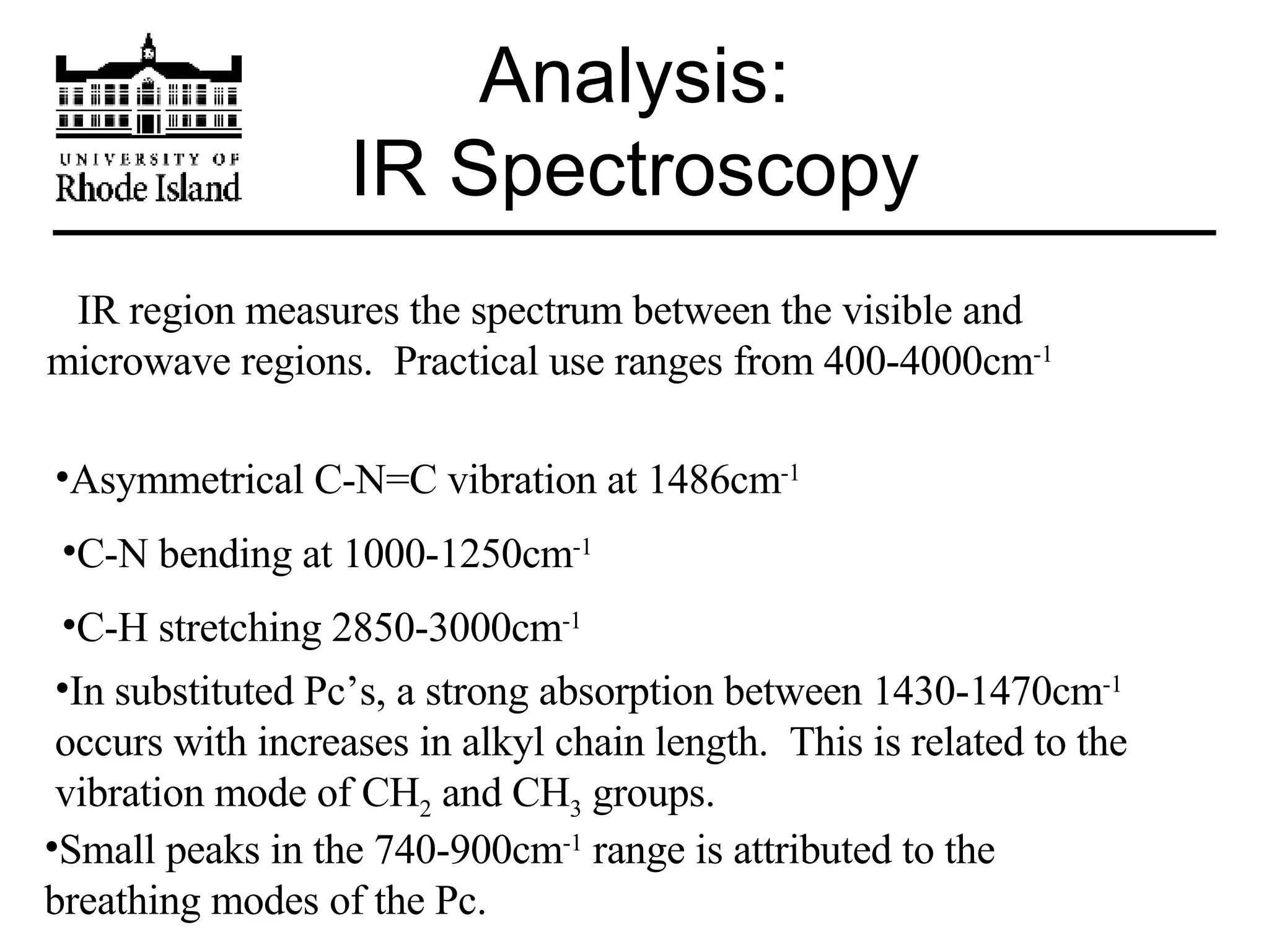 Analysis: IR Spectroscopy IR region measures the spectrum between the visible and microwave regions.  Practical use ranges from 400-4000cm -1 Asymmetrical C-N=C vibration at 1486cm -1 C-N bending at 1000-1250cm -1 C-H stretching 2850-3000cm -1 In substituted Pc’s, a strong absorption between 1430-1470cm -1  occurs with increases in alkyl chain length.  This is related to the vibration mode of CH 2  and CH 3  groups.  Small peaks in the 740-900cm -1  range is attributed to the breathing modes of the Pc. 