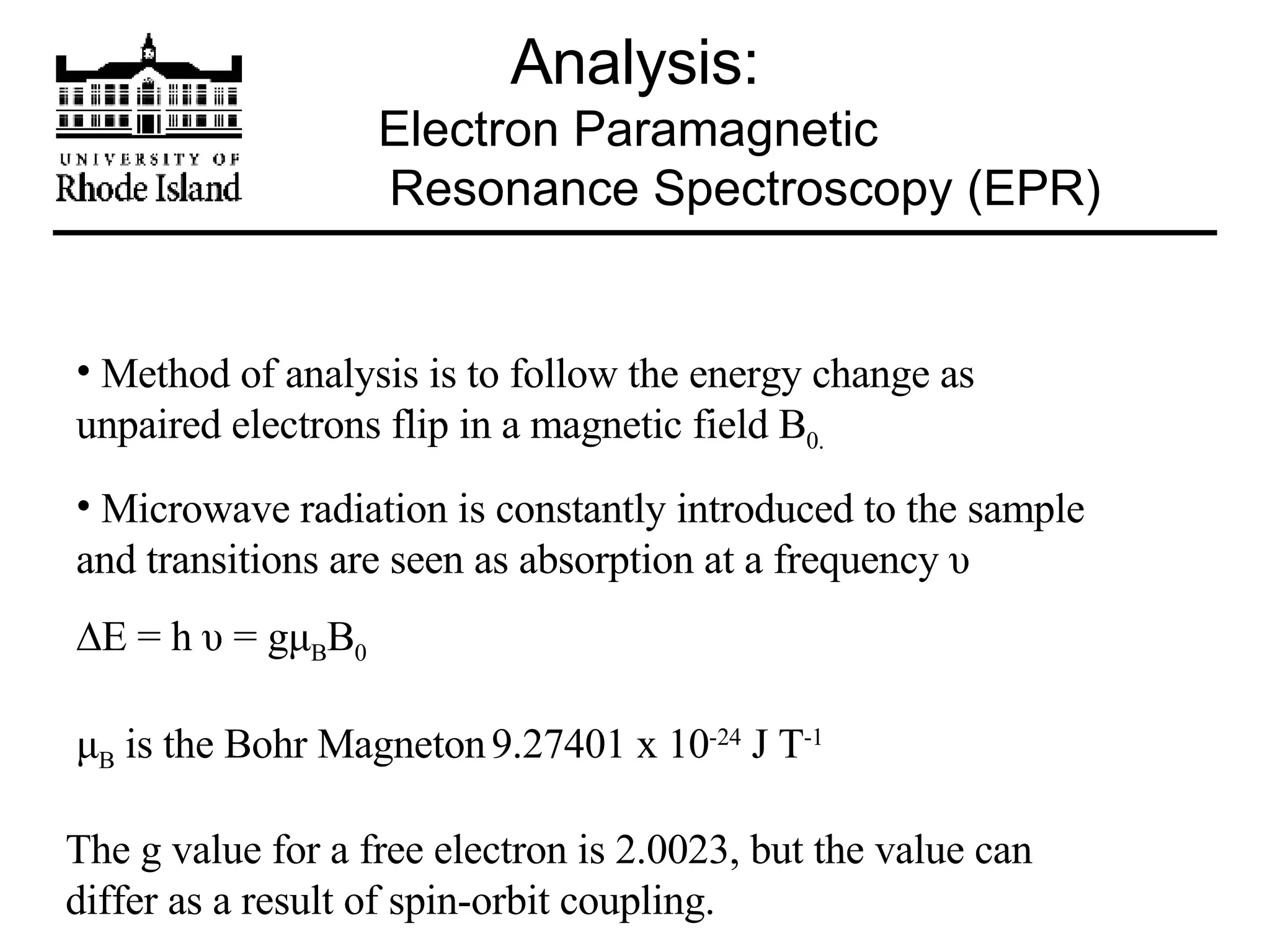 Analysis: Electron Paramagnetic    Resonance Spectroscopy (EPR) Method of analysis is to follow the energy change as unpaired electrons flip in a magnetic field B 0. Microwave radiation is constantly introduced to the sample and transitions are seen as absorption at a frequency  υ  E = h  υ  = g μ B B 0 μ B  is the Bohr Magneton   9.27401 x 10 -24  J T -1 The g value for a free electron is 2.0023, but the value can differ as a result of spin-orbit coupling. 