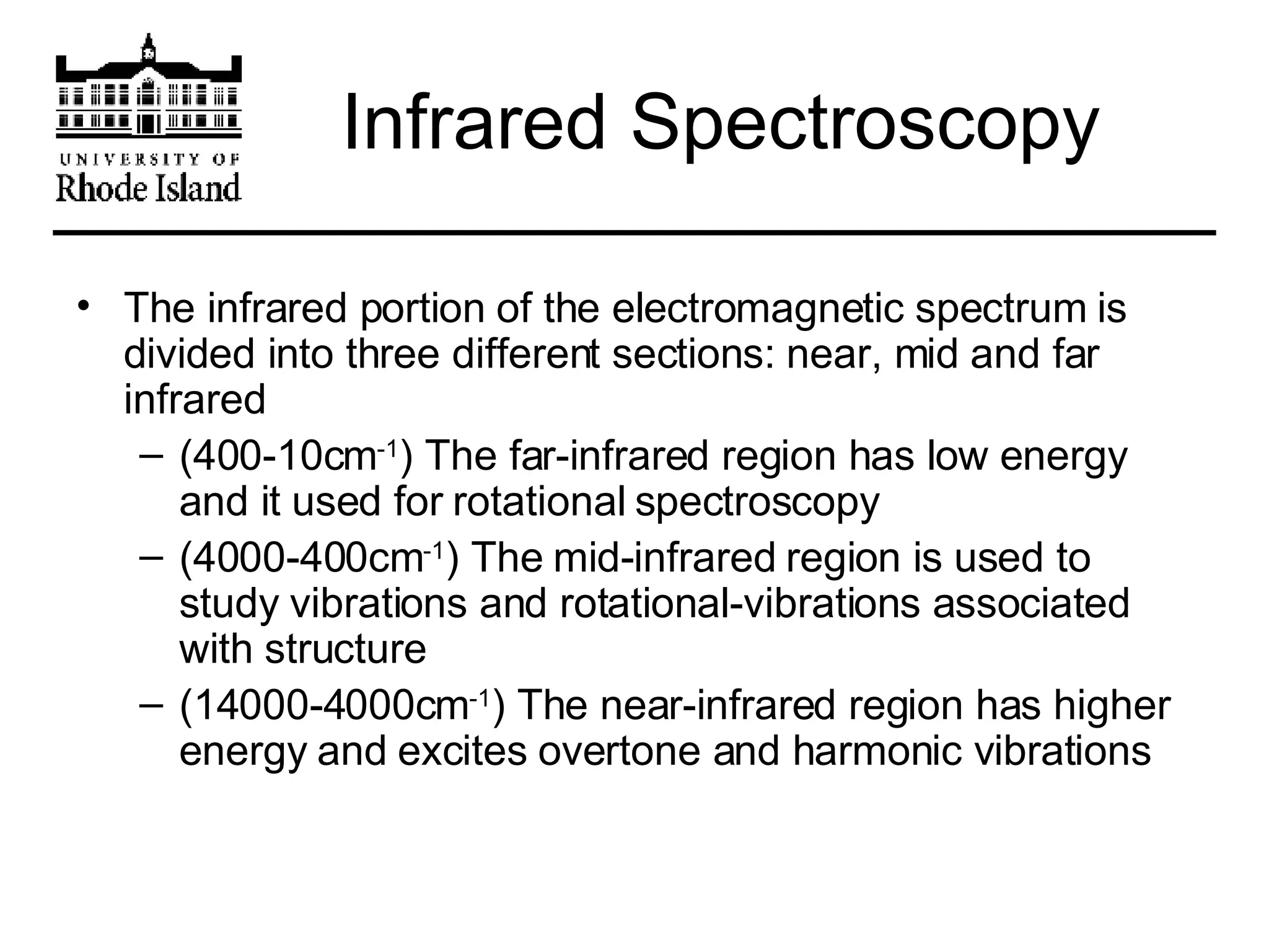 Infrared Spectroscopy The infrared portion of the electromagnetic spectrum is divided into three different sections: near, mid and far infrared (400-10cm -1 ) The far-infrared region has low energy and it used for rotational spectroscopy (4000-400cm -1 ) The mid-infrared region is used to study vibrations and rotational-vibrations associated with structure (14000-4000cm -1 ) The near-infrared region has higher energy and excites overtone and harmonic vibrations 