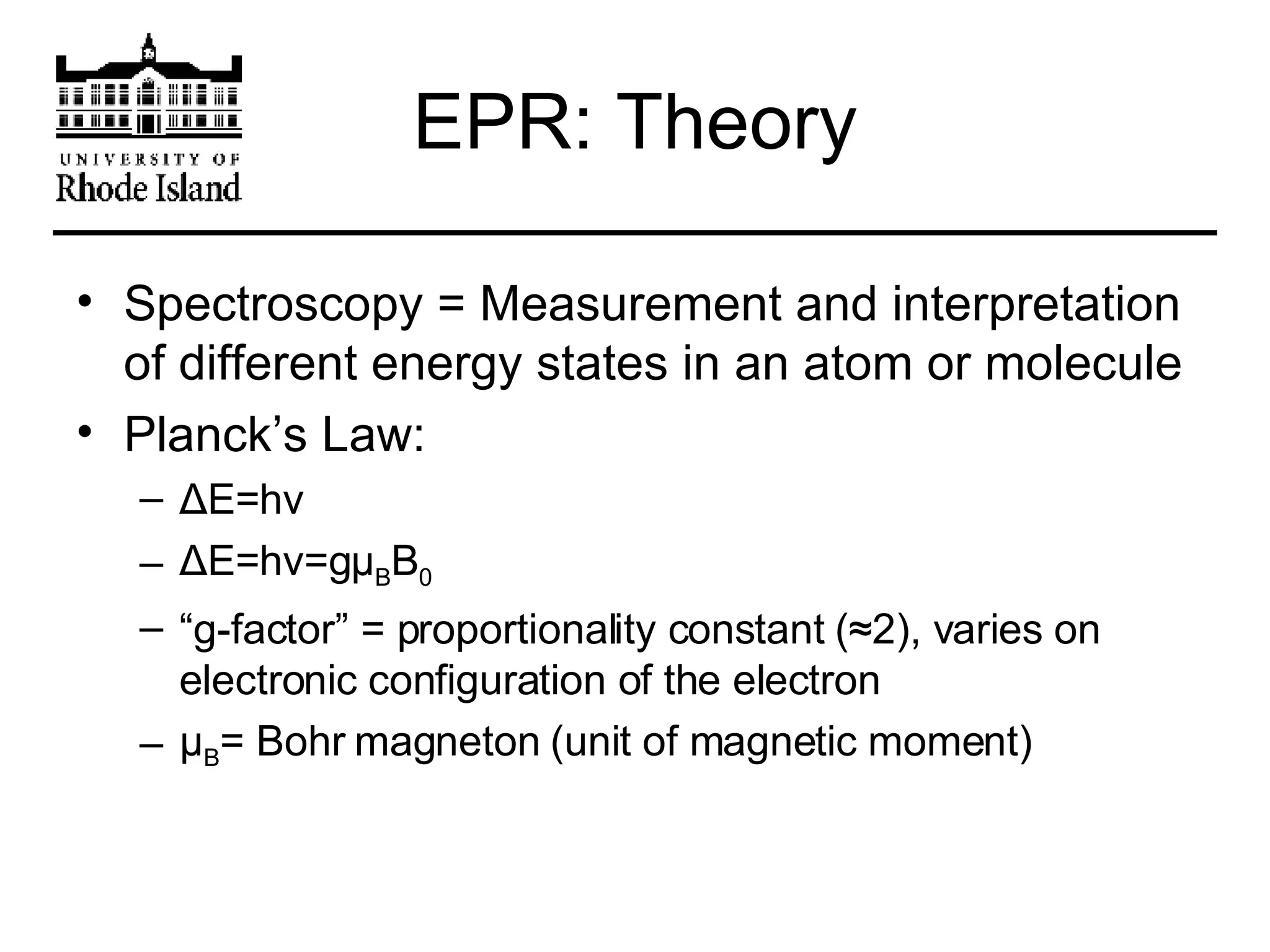 EPR: Theory Spectroscopy = Measurement and interpretation of different energy states in an atom or molecule Planck’s Law: Δ E=hv Δ E=hv=g μ B B 0 “ g-factor” = proportionality constant (≈2), varies on electronic configuration of the electron μ B = Bohr magneton (unit of magnetic moment) 