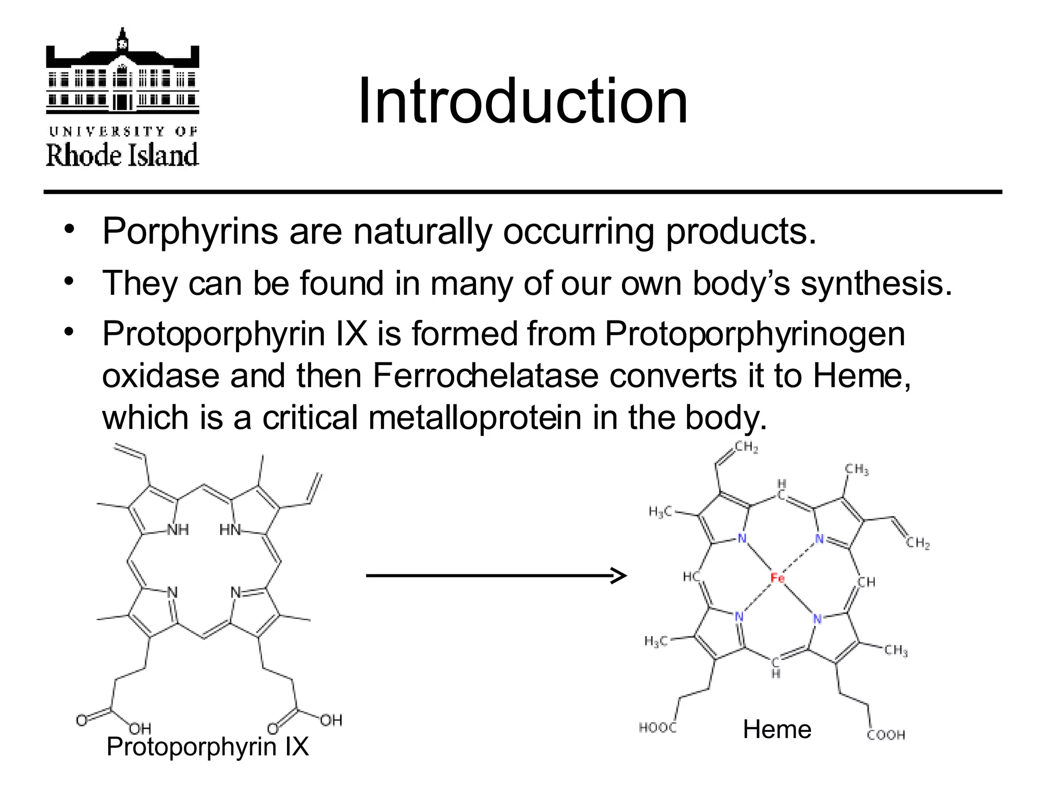 Introduction Porphyrins are naturally occurring products. They can be found in many of our own body’s synthesis. Protoporphyrin IX is formed from Protoporphyrinogen oxidase and then Ferrochelatase converts it to Heme, which is a critical metalloprotein in the body. Protoporphyrin IX Heme 