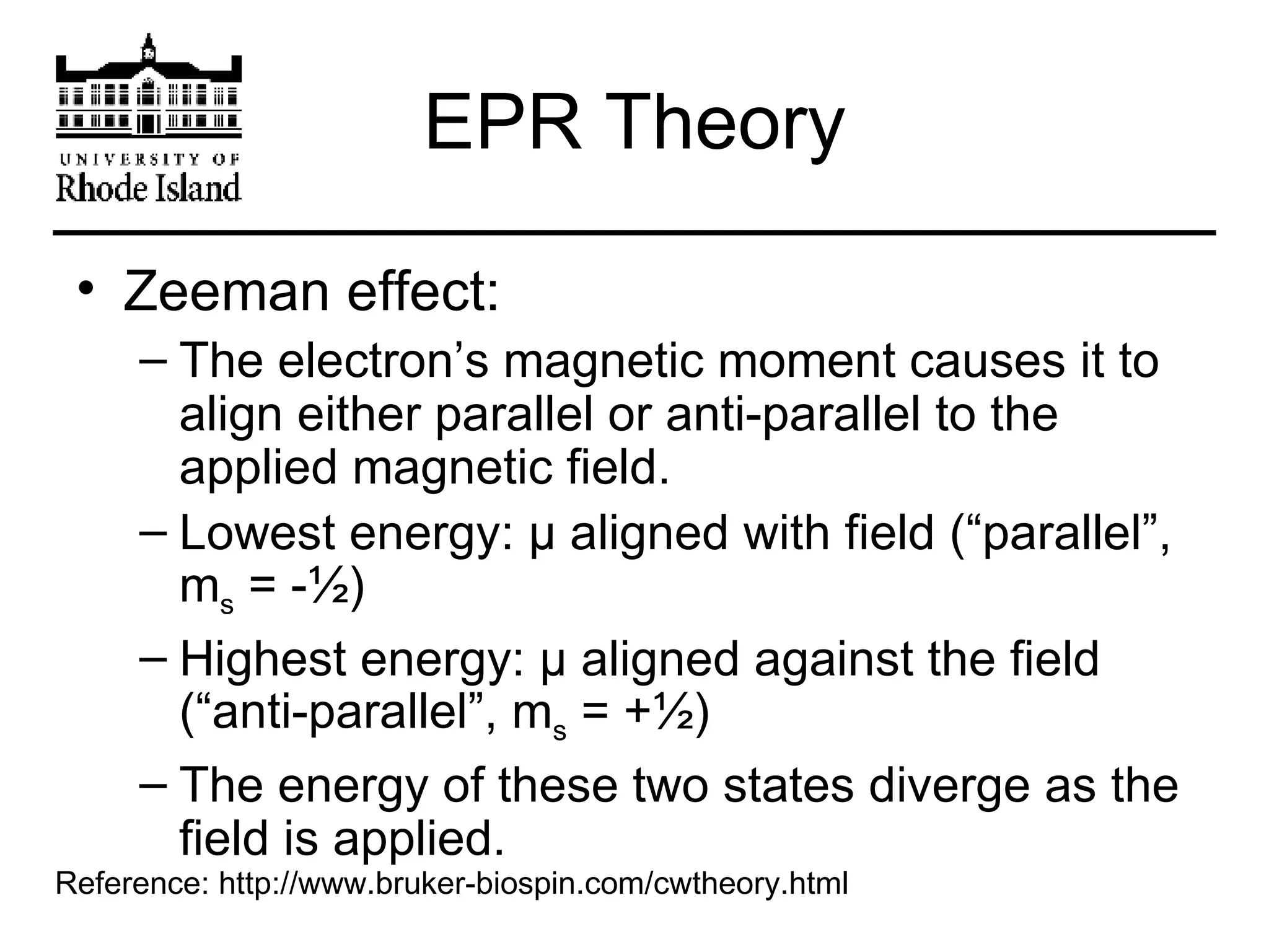 EPR Theory Zeeman effect: The electron’s magnetic moment causes it to align either parallel or anti-parallel to the applied magnetic field. Lowest energy:  μ  aligned with field (“parallel”, m s  = -½) Highest energy:  μ  aligned against the field (“anti-parallel”, m s  = +½) The energy of these two states diverge as the field is applied. Reference: http://www.bruker-biospin.com/cwtheory.html 