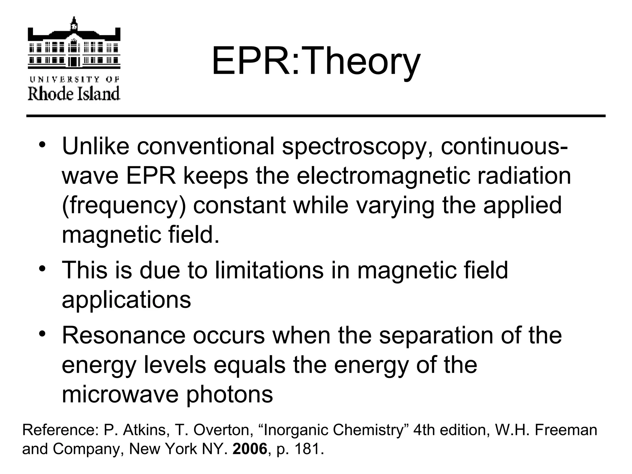 EPR:Theory Unlike conventional spectroscopy, continuous-wave EPR keeps the electromagnetic radiation (frequency) constant while varying the applied magnetic field. This is due to limitations in magnetic field applications Resonance occurs when the separation of the energy levels equals the energy of the microwave photons Reference: P. Atkins, T. Overton, “Inorganic Chemistry” 4th edition, W.H. Freeman and Company, New York NY.  2006 , p. 181.  